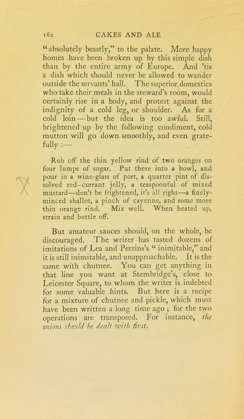 “absolutely beastly,” to the palate. More happy homes have been broken up by this simple dish than by the entire army of Europe. And ’tis a dish which should never be allowed to wander outside the servants’ hall. The superior domestics who take their meals in the steward’s room, would certainly rise in a body, and protest against the indignity of a cold leg, or shoulder. As for a cold loin — but the idea is too awful. Still, brightened up by the following condiment, cold mutton will go down smoothly, and even grate- Rub off the thin yellow rind of two oranges on four lumps of sugar. Put these into a bowl, and pour in a wine-glass of port, a quarter pint of dis- solved red-currant jelly, a teaspoonful of mixed mustard—don’t be frightened, it’s all right—a finely- minced shallot, a pinch of cayenne, and some more thin orange rind. Mix well. When heated up, strain and bottle off. But amateur sauces should, on the whole, be discouraged. The writer has tasted dozens of imitations of Lea and Perrins’s “ inimitable,” and it is still inimitable, and unapproachable. It is the same with chutnee. You can get anything in that line you want at Stembridge’s, close to Leicester Square, to whom the writer is indebted for some valuable hints. But here is a recipe for a mixture of chutnee and pickle, which must have been written a long time ago ; for the two operations are transposed. For instance, the onions should he dealt with first.