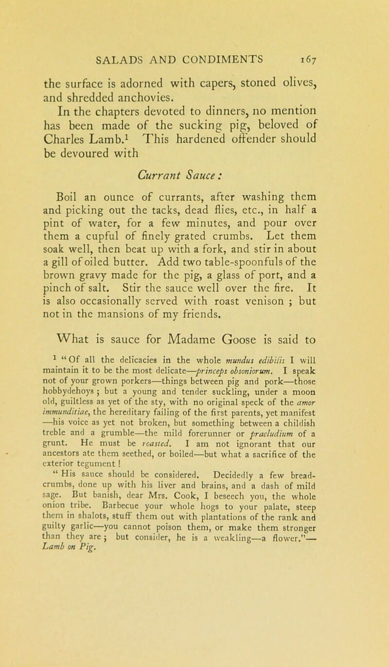 the surface is adorned with capers, stoned olives, and shredded anchovies. In the chapters devoted to dinners, no mention has been made of the sucking pig, beloved of Charles Lamb.1 This hardened offender should be devoured with Currant Sauce : Boil an ounce of currants, after washing them and picking out the tacks, dead flies, etc., in half a pint of water, for a few minutes, and pour over them a cupful of finely grated crumbs. Let them soak well, then beat up with a fork, and stir in about a gill of oiled butter. Add two table-spoonfuls of the brown gravy made for the pig, a glass of port, and a pinch of salt. Stir the sauce well over the fire. It is also occasionally served with roast venison ; but not in the mansions of my friends. What is sauce for Madame Goose is said to 1 “ Of all the delicacies in the whole mundus edibiiis I will maintain it to be the most delicate—princeps obsoniorum. I speak not of your grown porkers—things between pig and pork—those hobbydehoys ; but a young and tender suckling, under a moon old, guiltless as yet of the sty, with no original speck of the amor immunditiae, the hereditary failing of the first parents, yet manifest —his voice as yet not broken, but something between a childish treble and a grumble—the mild forerunner or pracludiitm of a grunt. He must be roasted. I am not ignorant that our ancestors ate them seethed, or boiled—but what a sacrifice of the exterior tegument! “ His sauce should be considered. Decidedly a few bread- crumbs, done up with his liver and brains, and a dash of mild sage. But banish, dear Mrs. Cook, I beseech you, the whole onion tribe. Barbecue your whole hogs to your palate, steep them in shalots, stuff them out with plantations of the rank and guilty garlic—you cannot poison them, or make them stronger than they are ; but consider, he is a weakling—a flower.”— Lamb on Pig.