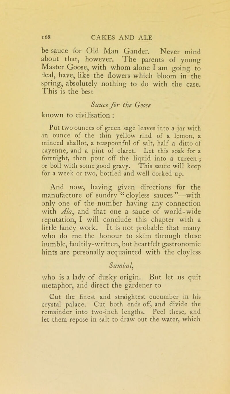 be sauce for Old Man Gander. Never mind about that, however. The parents of young Master Goose, with whom alone I am going to deal, have, like the flowers which bloom in the spring, absolutely nothing to do with the case. This is the best Sauce for the Goose known to civilisation : Put two ounces of green sage leaves into a jar with an ounce of the thin yellow rind of a icmon, a minced shallot, a teaspoonful of salt, half a ditto of cayenne, and a pint of claret. Let this soak for a fortnight, then pour off the liquid into a tureen ; or boil with some good gravy. This sauce will keep for a week or two, bottled and well corked up. And now, having given directions for the manufacture of sundry “cloyless sauces”—with only one of the number having any connection with Ala, and that one a sauce of world-wide reputation, I will conclude this chapter with a little fancy work. It is not probable that many who do me the honour to skim through these humble, faultily-written, but heartfelt gastronomic hints are personally acquainted with the cloyless Sambal, who is a lady of dusky origin. But let us quit metaphor, and direct the gardener to Cut the finest and straightest cucumber in his crystal palace. Cut both ends off, and divide the remainder into two-inch lengths. Peel these, and let them repose in salt to draw out the water, which