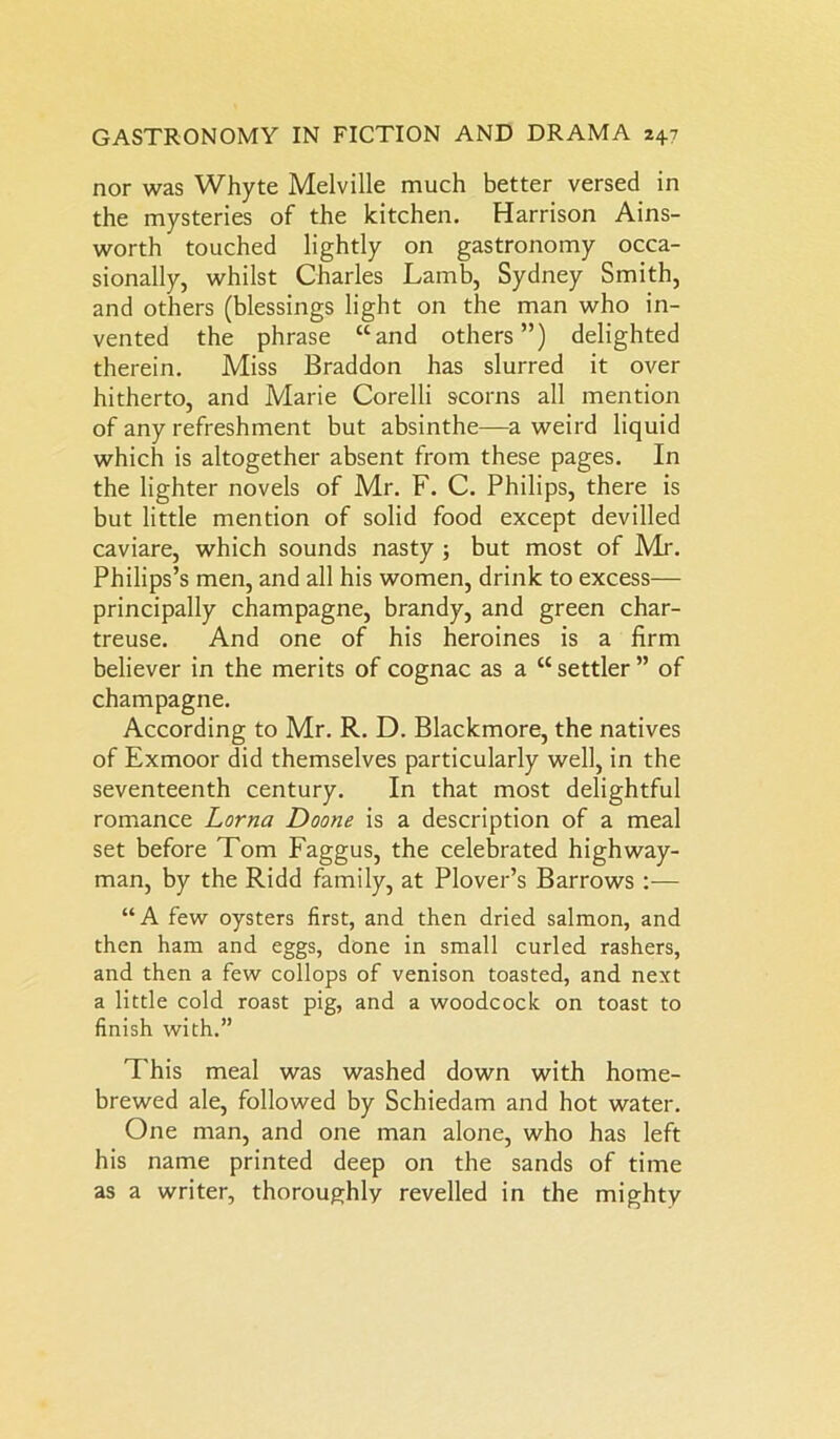 nor was Whyte Melville much better versed in the mysteries of the kitchen. Harrison Ains- worth touched lightly on gastronomy occa- sionally, whilst Charles Lamb, Sydney Smith, and others (blessings light on the man who in- vented the phrase “and others”) delighted therein. Miss Braddon has slurred it over hitherto, and Marie Corelli scorns all mention of any refreshment but absinthe—a weird liquid which is altogether absent from these pages. In the lighter novels of Mr. F. C. Philips, there is but little mention of solid food except devilled caviare, which sounds nasty ; but most of Air. Philips’s men, and all his women, drink to excess— principally champagne, brandy, and green char- treuse. And one of his heroines is a firm believer in the merits of cognac as a “ settler ” of champagne. According to Mr. R. D. Blackmore, the natives of Exmoor did themselves particularly well, in the seventeenth century. In that most delightful romance Lorna Doone is a description of a meal set before Tom Faggus, the celebrated highway- man, by the Ridd family, at Plover’s Barrows :— “A few oysters first, and then dried salmon, and then ham and eggs, done in small curled rashers, and then a few collops of venison toasted, and next a little cold roast pig, and a woodcock on toast to finish with.” This meal was washed down with home- brewed ale, followed by Schiedam and hot water. One man, and one man alone, who has left his name printed deep on the sands of time as a writer, thoroughly revelled in the mighty