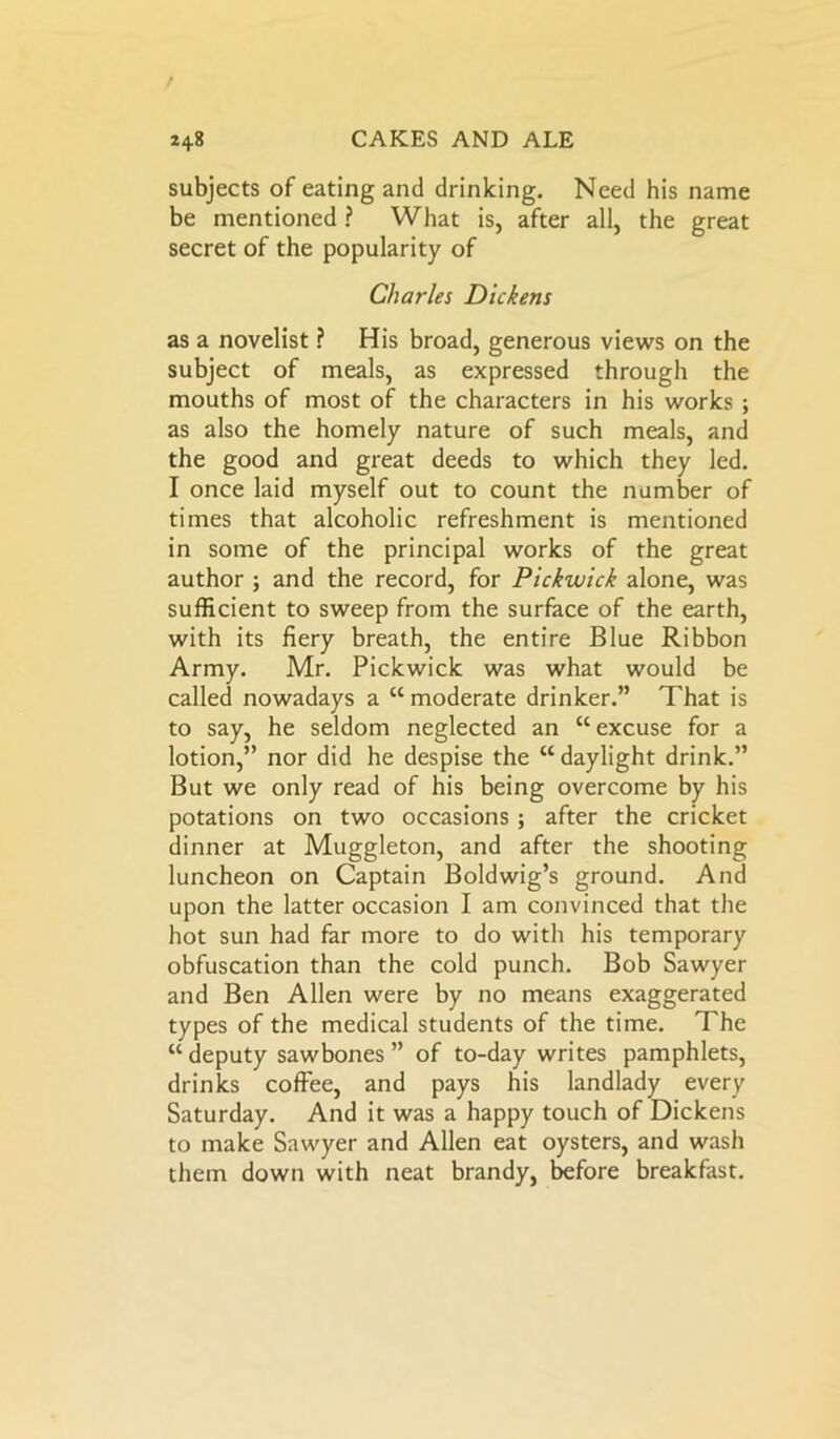 subjects of eating and drinking. Need his name be mentioned ? What is, after all, the great secret of the popularity of Charles Dickens as a novelist ? His broad, generous views on the subject of meals, as expressed through the mouths of most of the characters in his works ; as also the homely nature of such meals, and the good and great deeds to which they led. I once laid myself out to count the number of times that alcoholic refreshment is mentioned in some of the principal works of the great author ; and the record, for Pickwick alone, was sufficient to sweep from the surface of the earth, with its fiery breath, the entire Blue Ribbon Army. Mr. Pickwick was what would be called nowadays a “ moderate drinker.” That is to say, he seldom neglected an “ excuse for a lotion,” nor did he despise the “daylight drink.” But we only read of his being overcome by his potations on two occasions ; after the cricket dinner at Muggleton, and after the shooting luncheon on Captain Boldwig’s ground. And upon the latter occasion I am convinced that the hot sun had far more to do with his temporary obfuscation than the cold punch. Bob Sawyer and Ben Allen were by no means exaggerated types of the medical students of the time. The “ deputy sawbones ” of to-day writes pamphlets, drinks coffee, and pays his landlady every Saturday. And it was a happy touch of Dickens to make Sawyer and Allen eat oysters, and wash them down with neat brandy, before breakfast.