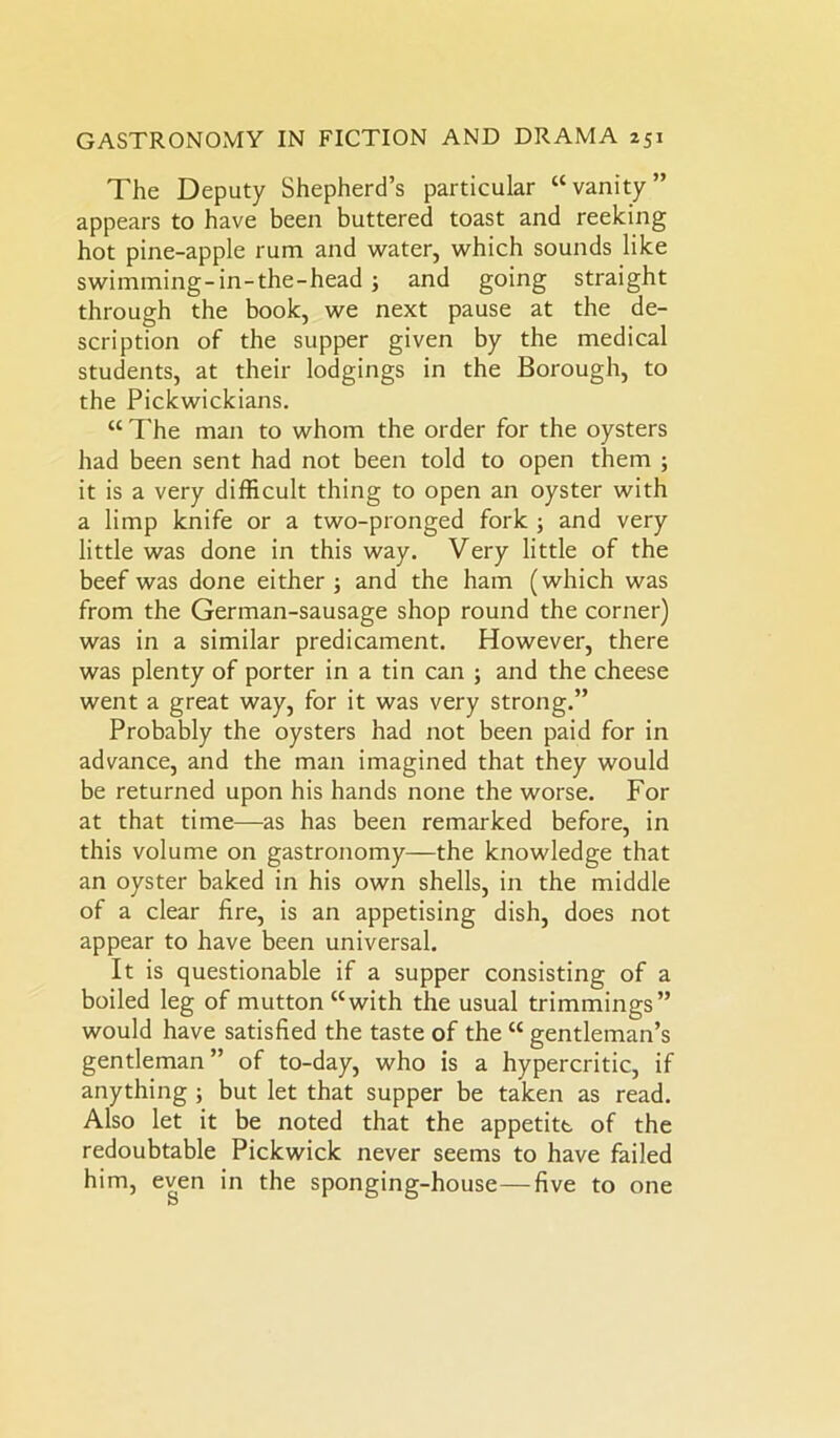 The Deputy Shepherd’s particular “ vanity ” appears to have been buttered toast and reeking hot pine-apple rum and water, which sounds like swimming-in-the-head ; and going straight through the book, we next pause at the de- scription of the supper given by the medical students, at their lodgings in the Borough, to the Pickwickians. “The man to whom the order for the oysters had been sent had not been told to open them ; it is a very difficult thing to open an oyster with a limp knife or a two-pronged fork ; and very little was done in this way. Very little of the beef was done either ; and the ham (which was from the German-sausage shop round the corner) was in a similar predicament. However, there was plenty of porter in a tin can ; and the cheese went a great way, for it was very strong.” Probably the oysters had not been paid for in advance, and the man imagined that they would be returned upon his hands none the worse. For at that time—as has been remarked before, in this volume on gastronomy—the knowledge that an oyster baked in his own shells, in the middle of a clear fire, is an appetising dish, does not appear to have been universal. It is questionable if a supper consisting of a boiled leg of mutton “with the usual trimmings” would have satisfied the taste of the “ gentleman’s gentleman” of to-day, who is a hypercritic, if anything ; but let that supper be taken as read. Also let it be noted that the appetite of the redoubtable Pickwick never seems to have failed him, even in the sponging-house—five to one