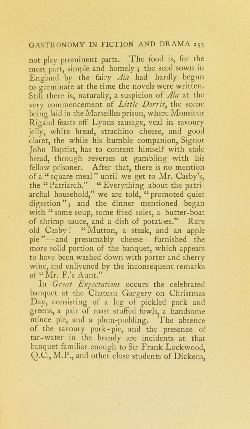 not play prominent parts. The food is, for the most part, simple and homely ; the seed sown in England by the fairy Ala had hardly begun to germinate at the time the novels were written. Still there is, naturally, a suspicion of Ala at the very commencement of Little Dorrit, the scene being laid in the Marseilles prison, where Monsieur Rigaud feasts off Lyons sausage, veal in savoury jelly, white bread, strachino cheese, and good claret, the while his humble companion, Signor John Baptist, has to content himself with stale bread, through reverses at gambling with his fellow prisoner. After that, there is no mention of a “ square meal ” until we get to Mr. Casby’s, the “ Patriarch.” “ Everything about the patri- archal household,” we are told, “ promoted quiet digestion”; and the dinner mentioned began with “some soup, some fried soles, a butter-boat of shrimp sauce, and a dish of potatoes.” Rare old Casby ! “ Mutton, a steak, and an apple pie”—and presumably cheese—furnished the more solid portion of the banquet, which appears to have been washed down with porter and sherry wine, and enlivened by the inconsequent remarks of “Mr. F.’s Aunt.” In Great Expectations occurs the celebrated banquet at the Chateau Gargery on Christmas Day, consisting of a leg of pickled pork and greens, a pair of roast stuffed fowls, a handsome mince pie, and a plum-pudding. The absence of the savoury pork-pie, and the presence of tar-water in the brandy are incidents at that banquet familiar enough to Sir Frank Lockwood, O.C., M.P., and other close students of Dickens,