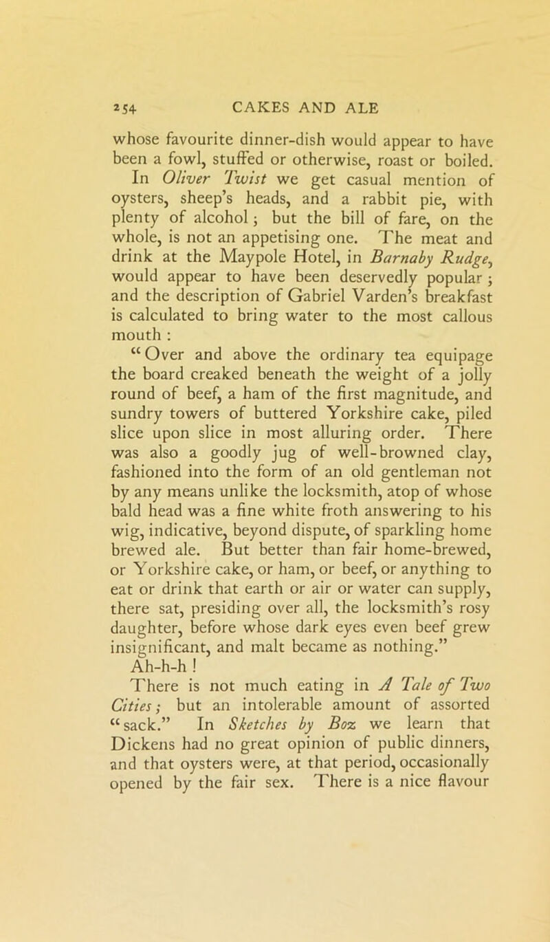 whose favourite dinner-dish would appear to have been a fowl, stuffed or otherwise, roast or boiled. In Oliver Twist we get casual mention of oysters, sheep’s heads, and a rabbit pie, with plenty of alcohol; but the bill of fare, on the whole, is not an appetising one. The meat and drink at the Maypole Hotel, in Burnaby Rudge, would appear to have been deservedly popular ; and the description of Gabriel Varden’s breakfast is calculated to bring water to the most callous mouth : “ Over and above the ordinary tea equipage the board creaked beneath the weight of a jolly round of beef, a ham of the first magnitude, and sundry towers of buttered Yorkshire cake, piled slice upon slice in most alluring order. There was also a goodly jug of well-browned clay, fashioned into the form of an old gentleman not by any means unlike the locksmith, atop of whose bald head was a fine white froth answering to his wig, indicative, beyond dispute, of sparkling home brewed ale. But better than fair home-brewed, or Yorkshire cake, or ham, or beef, or anything to eat or drink that earth or air or water can supply, there sat, presiding over all, the locksmith’s rosy daughter, before whose dark eyes even beef grew insignificant, and malt became as nothing.” Ah-h-h ! There is not much eating in A Tale of Two Cities; but an intolerable amount of assorted “sack.” In Sketches by Boz we learn that Dickens had no great opinion of public dinners, and that oysters were, at that period, occasionally opened by the fair sex. There is a nice flavour