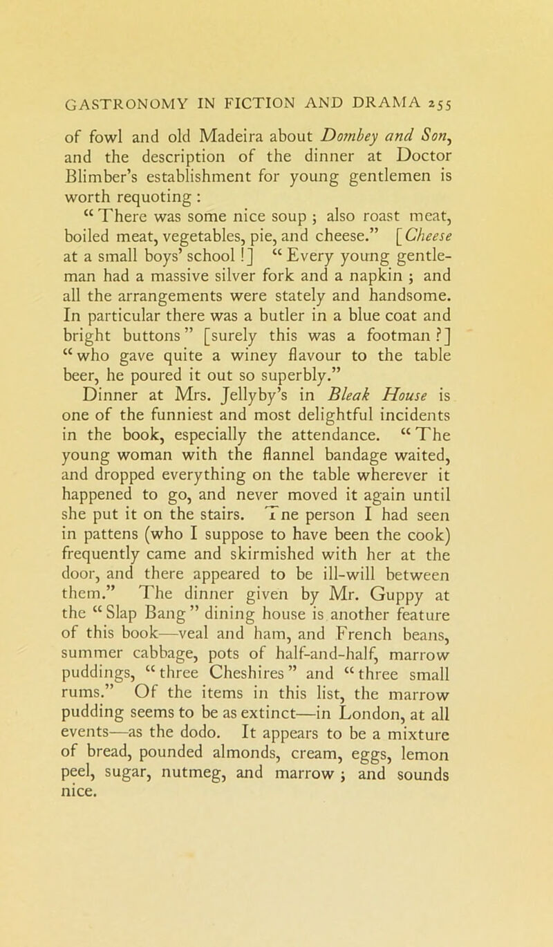 of fowl and old Madeira about Domhey and Son, and the description of the dinner at Doctor Blimber’s establishment for young gentlemen is worth requoting : “There was some nice soup ; also roast meat, boiled meat, vegetables, pie, and cheese.” [ Cheese at a small boys’ school !] “ Every young gentle- man had a massive silver fork and a napkin ; and all the arrangements were stately and handsome. In particular there was a butler in a blue coat and bright buttons” [surely this was a footman?] “ who gave quite a winey flavour to the table beer, he poured it out so superbly.” Dinner at Mrs. Jellyby’s in Bleak House is one of the funniest and most delightful incidents in the book, especially the attendance. “The young woman with the flannel bandage waited, and dropped everything on the table wherever it happened to go, and never moved it again until she put it on the stairs. Tne person I had seen in pattens (who I suppose to have been the cook) frequently came and skirmished with her at the door, and there appeared to be ill-will between them.” The dinner given by Mr. Guppy at the “Slap Bang” dining house is another feature of this book—veal and ham, and French beans, summer cabbage, pots of half-and-half, marrow puddings, “three Cheshires” and “three small rums.” Of the items in this list, the marrow pudding seems to be as extinct—in London, at all events—as the dodo. It appears to be a mixture of bread, pounded almonds, cream, eggs, lemon peel, sugar, nutmeg, and marrow ; and sounds nice.