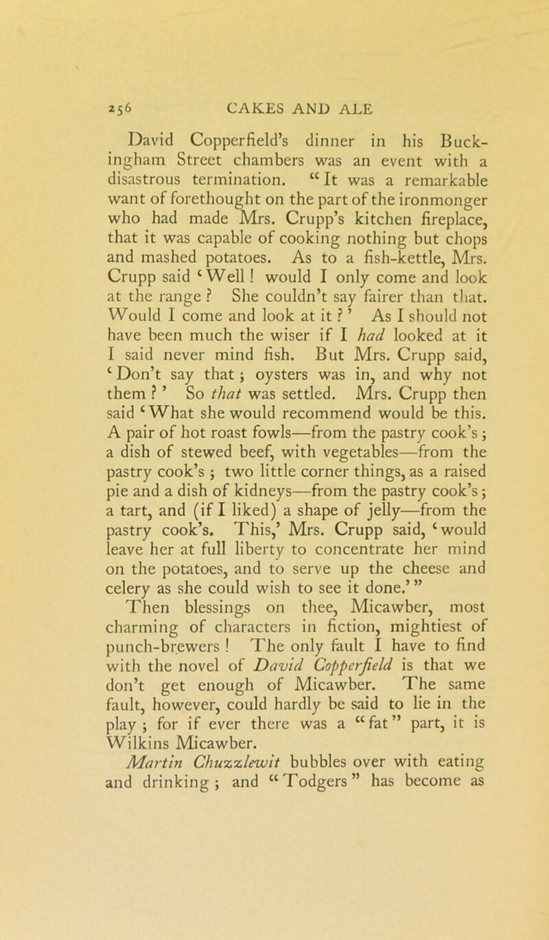 David Copperfield’s dinner in his Buck- ingham Street chambers was an event with a disastrous termination. “It was a remarkable want of forethought on the part of the ironmonger who had made Mrs. Crupp’s kitchen fireplace, that it was capable of cooking nothing but chops and mashed potatoes. As to a fish-kettle, Mrs. Crupp said ‘Well! would I only come and look at the range ? She couldn’t say fairer than that. Would I come and look at it ? ’ As I should not have been much the wiser if I had looked at it I said never mind fish. But Mrs. Crupp said, ‘ Don’t say that; oysters was in, and why not them ? ’ So that was settled. Mrs. Crupp then said ‘What she would recommend would be this. A pair of hot roast fowls—from the pastry cook’s ; a dish of stewed beef, with vegetables—from the pastry cook’s ; two little corner things, as a raised pie and a dish of kidneys—from the pastry cook’s; a tart, and (if I liked) a shape of jelly—from the pastry cook’s. This,’ Mrs. Crupp said, ‘would leave her at full liberty to concentrate her mind on the potatoes, and to serve up the cheese and celery as she could wish to see it done.’ ” Then blessings on thee, Micawber, most charming of characters in fiction, mightiest of punch-brewers ! The only fault I have to find with the novel of David Copperfield is that we don’t get enough of Micawber. The same fault, however, could hardly be said to lie in the play; for if ever there was a “fat” part, it is Wilkins Micawber. Martin Chuzzlewit bubbles over with eating and drinking; and “Todgers” has become as