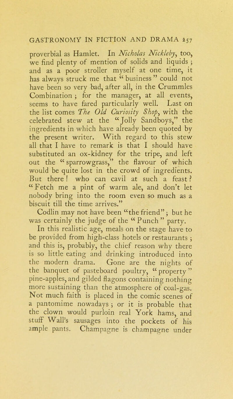 proverbial as Hamlet. In Nicholas Nickleby, too, we find plenty of mention of solids and liquids ; and as a poor stroller myself at one time, it has always struck me that “ business ” could not have been so very bad, after all, in the Crummies Combination ; for the manager, at all events, seems to have fared particularly well. Last on the list comes The Old Curiosity Shop, with the celebrated stew at the “Jolly Sandboys,” the ingredients in which have already been quoted by the present writer. With regard to this stew all that I have to remark is that I should have substituted an ox-kidney for the tripe, and left out the “ sparrowgrass,” the flavour of which would be quite lost in the crowd of ingredients. But there! who can cavil at such a feast ? “Fetch me a pint of warm ale, and don’t let nobody bring into the room even so much as a biscuit till the time arrives.” Codlin may not have been “the friend” ; but he was certainly the judge of the “ Punch ” party. In this realistic age, meals on the stage have to be provided from high-class hotels or restaurants ; and this is, probably, the chief reason why there is so little eating and drinking introduced into the modern drama. Gone are the nights of the banquet of pasteboard poultry, “ property ” pine-apples, and gilded flagons containing nothing more sustaining than the atmosphere of coal-gas. Not much faith is placed in the comic scenes of a pantomime nowadays ; or it is probable that the clown would purloin real York hams, and stuff Wall’s sausages into the pockets of his ample pants. Champagne is champagne under