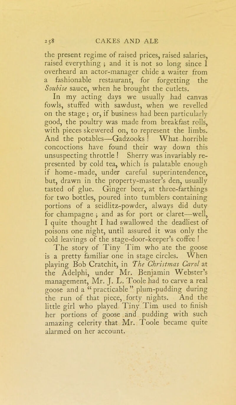 the present regime of raised prices, raised salaries, raised everything ; and it is not so long since 1 overheard an actor-manager chide a waiter from a fashionable restaurant, for forgetting the Soubise sauce, when he brought the cutlets. In my acting days we usually had canvas fowls, stuffed with sawdust, when we revelled on the stage; or, if business had been particularly good, the poultry was made from breakfast roils, with pieces skewered on, to represent the limbs. And the potables—Gadzooks ! What horrible concoctions have found their way down this unsuspecting throttle ! Sherry was invariably re- presented by cold tea, which is palatable enough if home-made, under careful superintendence, but, drawn in the property-master’s den, usually tasted of glue. Ginger beer, at three-farthings for two bottles, poured into tumblers containing portions of a seidlitz-powder, always did duty for champagne ; and as for port or claret—well, I quite thought I had swallowed the deadliest of poisons one night, until assured it was only the cold leavings of the stage-door-keeper’s coffee ! The story of Tiny Tim who ate the goose is a pretty familiar one in stage circles. When playing Bob Cratchit, in The Christmas Carol at the Adelphi, under Mr. Benjamin Webster’s management, Mr. J. L. Toole had to carve a real goose and a “practicable” plum-pudding during the run of that piece, forty nights. And the little girl who played Tiny Tim used to finish her portions of goose and pudding with such amazing celerity that Mr. Toole became quite alarmed on her account.