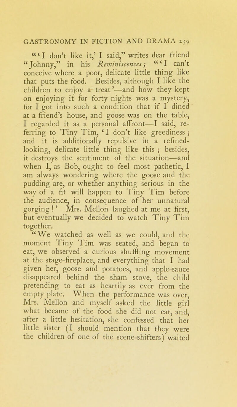 “‘I don’t like it,’ I said,” writes dear friend “Johnny,” in his Reminiscences; “‘I can’t conceive where a poor, delicate little thing like that puts the food. Besides, although I like the children to enjoy a treat ’-—and how they kept on enjoying it for forty nights was a mystery, for I got into such a condition that if I dined at a friend’s house, and goose was on the table, I regarded it as a personal affront—I said, re- ferring to Tiny Tim, ‘I don’t like greediness ; and it is additionally repulsive in a refined- looking, delicate little thing like this ; besides, it destroys the sentiment of the situation—and when I, as Bob, ought to feel most pathetic, I am always wondering where the goose and the pudding are, or whether anything serious in the way of a fit will happen to Tiny Tim before the audience, in consequence of her unnatural gorging ! ’ Mrs. Mellon laughed at me at first, but eventually we decided to watch Tiny Tim together. “We watched as well as we could, and the moment Tiny Tim was seated, and began to eat, we observed a curious shuffling movement at the stage-fireplace, and everything that I had given her, goose and potatoes, and apple-sauce disappeared behind the sham stove, the child pretending to eat as heartily as ever from the empty plate. When the performance was over, Mrs. Mellon and myself asked the little girl what became of the food she did not eat, and, after a little hesitation, she confessed that her little sister (I should mention that they were the children of one of the scene-shifters) waited