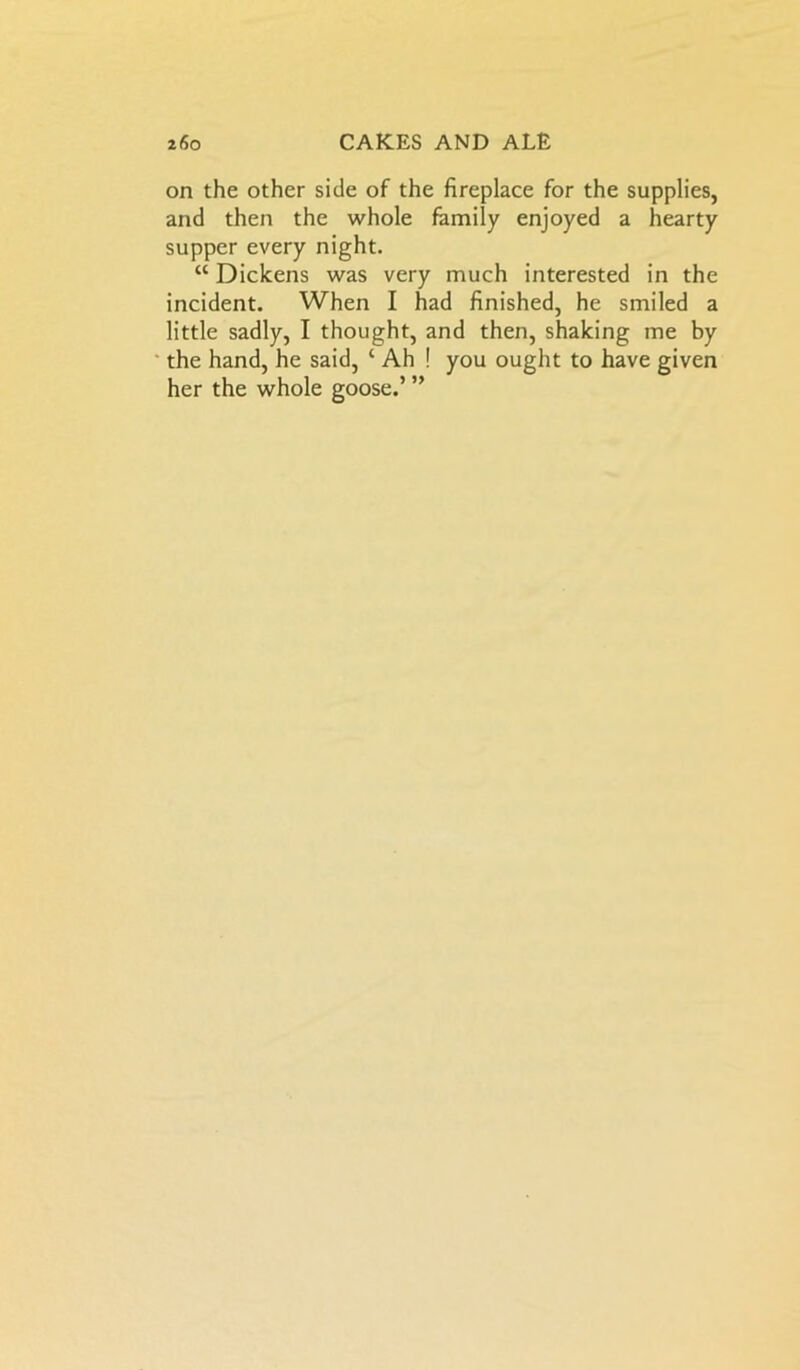 on the other side of the fireplace for the supplies, and then the whole family enjoyed a hearty supper every night. “ Dickens was very much interested in the incident. When I had finished, he smiled a little sadly, I thought, and then, shaking me by the hand, he said, ‘ Ah ! you ought to have given her the whole goose.’ ”