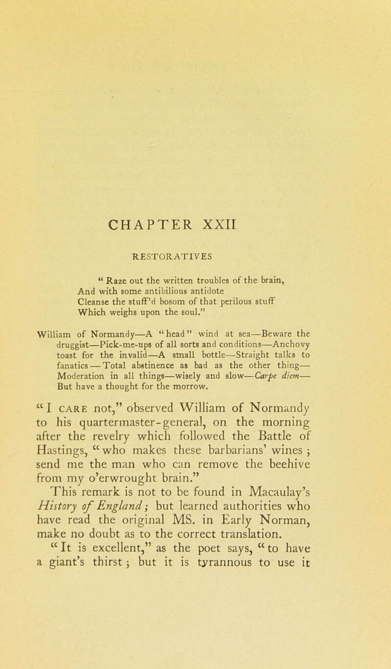 CHAPTER XXII RESTORATIVES “ Raze out the written troubles of the brain, And with some antibilious antidote Cleanse the stuff’d bosom of that perilous stuff Which weighs upon the soul.” William of Normandy—A “head” wind at sea—Beware the druggist—Pick-me-ups of all sorts and conditions—Anchovy toast for the invalid—A small bottle—Straight talks to fanatics — Total abstinence as bad as the other thing— Moderation in all things—wisely and slow—Carpe diem— But have a thought for the morrow. “I care not,” observed William of Normandy to his quartermaster-general, on the morning after the revelry which followed the Battle of Hastings, w who makes these barbarians’ wines ; send me the man who can remove the beehive from my o’erwrought brain.” This remark is not to be found in Macaulay’s History of England; but learned authorities who have read the original MS. in Early Norman, make no doubt as to the correct translation. “ It is excellent,” as the poet says, “ to have a giant’s thirst; but it is tyrannous to use it