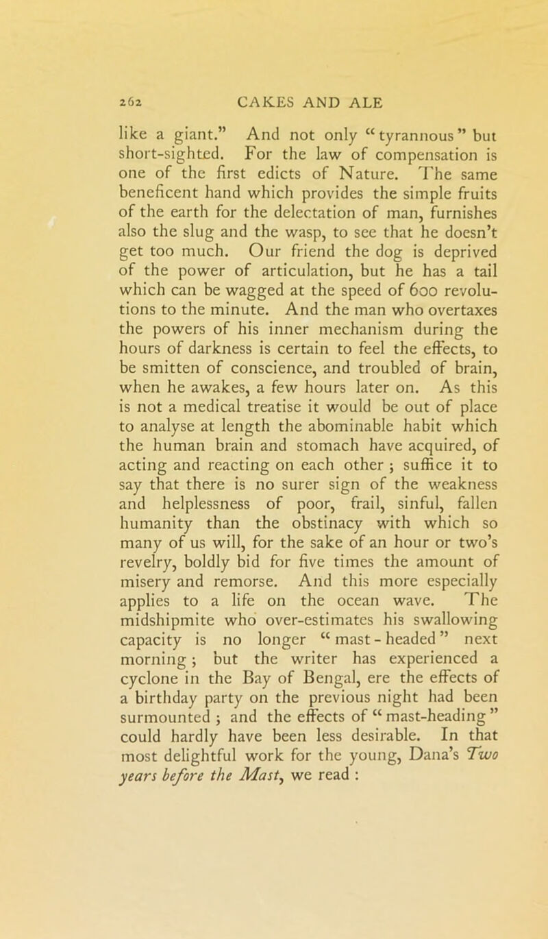 like a giant.” And not only “ tyrannous ” but short-sighted. For the law of compensation is one of the first edicts of Nature. The same beneficent hand which provides the simple fruits of the earth for the delectation of man, furnishes also the slug and the wasp, to see that he doesn’t get too much. Our friend the dog is deprived of the power of articulation, but he has a tail which can be wagged at the speed of 600 revolu- tions to the minute. And the man who overtaxes the powers of his inner mechanism during the hours of darkness is certain to feel the effects, to be smitten of conscience, and troubled of brain, when he awakes, a few hours later on. As this is not a medical treatise it would be out of place to analyse at length the abominable habit which the human brain and stomach have acquired, of acting and reacting on each other ; suffice it to say that there is no surer sign of the weakness and helplessness of poor, frail, sinful, fallen humanity than the obstinacy with which so many of us will, for the sake of an hour or two’s revelry, boldly bid for five times the amount of misery and remorse. And this more especially applies to a life on the ocean wave. The midshipmite who over-estimates his swallowing capacity is no longer “ mast - headed ” next morning; but the writer has experienced a cyclone in the Bay of Bengal, ere the effects of a birthday party on the previous night had been surmounted; and the effects of “ mast-heading ” could hardly have been less desirable. In that most delightful work for the young, Dana’s Two years before the Mast, we read :