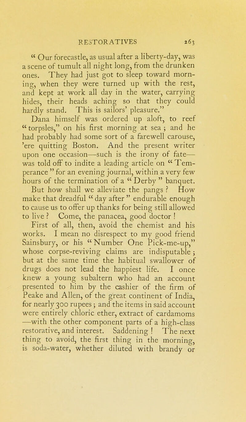 “ Our forecastle, as usual after a liberty-day, was a scene of tumult all night long, from the drunken ones. They had just got to sleep toward morn- ing, when they were turned up with the rest, and kept at work all day in the water, carrying hides, their heads aching so that they could hardly stand. This is sailors’ pleasure.” Dana himself was ordered up aloft, to reef “ torpsles,” on his first morning at sea 3 and he had probably had some sort of a farewell carouse, ’ere quitting Boston. And the present writer upon one occasion—-such is the irony of fate— was told off to indite a leading article on “ Tem- perance ” for an evening journal, within a very few hours of the termination of a “ Derby ” banquet. But how shall we alleviate the pangs ? How make that dreadful cc day after ” endurable enough to cause us to offer up thanks for being still allowed to live ? Come, the panacea, good doctor ! First of all, then, avoid the chemist and his works. I mean no disrespect to my good friend Sainsbury, or his “Number One Pick-me-up,” whose corpse-reviving claims are indisputable 3 but at the same time the habitual swallower of drugs does not lead the happiest life. I once knew a young subaltern who had an account presented to him by the cashier of the firm of Peake and Allen, of the great continent of India, for nearly 300 rupees 3 and the items in said account were entirely chloric ether, extract of cardamoms —with the other component parts of a high-class restorative, and interest. Saddening ! The next thing to avoid, the first thing in the morning, is soda-water, whether diluted with brandy or