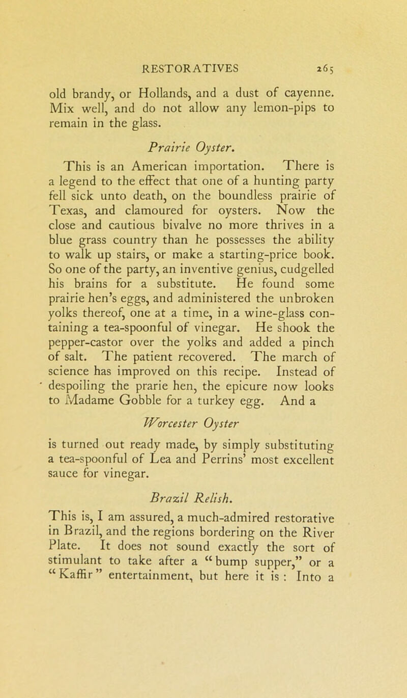 old brandy, or Hollands, and a dust of cayenne. Mix well, and do not allow any lemon-pips to remain in the glass. Prairie Oyster. This is an American importation. There is a legend to the effect that one of a hunting party fell sick unto death, on the boundless prairie of Texas, and clamoured for oysters. Now the close and cautious bivalve no more thrives in a blue grass country than he possesses the ability to walk up stairs, or make a starting-price book. So one of the party, an inventive genius, cudgelled his brains for a substitute. He found some prairie hen’s eggs, and administered the unbroken yolks thereof, one at a time, in a wine-glass con- taining a tea-spoonful of vinegar. He shook the pepper-castor over the yolks and added a pinch of salt. The patient recovered. The march of science has improved on this recipe. Instead of despoiling the prarie hen, the epicure now looks to Madame Gobble for a turkey egg. And a Worcester Oyster is turned out ready made, by simply substituting a tea-spoonful of Lea and Perrins’ most excellent sauce for vinegar. Brazil Relish. This is, I am assured, a much-admired restorative in Brazil, and the regions bordering on the River Plate. It does not sound exactly the sort of stimulant to take after a “ bump supper,” or a “Kaffir” entertainment, but here it is: Into a
