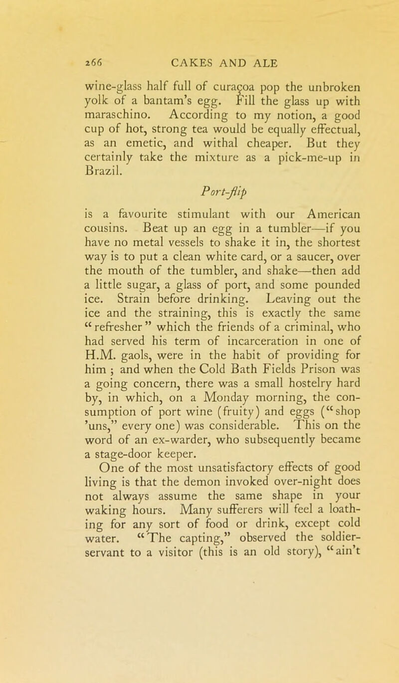 wine-glass half full of curacoa pop the unbroken yolk of a bantam’s egg. Fill the glass up with maraschino. According to my notion, a good cup of hot, strong tea would be equally effectual, as an emetic, and withal cheaper. But they certainly take the mixture as a pick-me-up in Brazil. Port-jlip is a favourite stimulant with our American cousins. Beat up an egg in a tumbler—if you have no metal vessels to shake it in, the shortest way is to put a clean white card, or a saucer, over the mouth of the tumbler, and shake—then add a little sugar, a glass of port, and some pounded ice. Strain before drinking. Leaving out the ice and the straining, this is exactly the same “ refresher ” which the friends of a criminal, who had served his term of incarceration in one of H.M. gaols, were in the habit of providing for him ; and when the Cold Bath Fields Prison was a going concern, there was a small hostelry hard by, in which, on a Monday morning, the con- sumption of port wine (fruity) and eggs (“shop ’uns,” every one) was considerable. This on the word of an ex-warder, who subsequently became a stage-door keeper. One of the most unsatisfactory effects of good living is that the demon invoked over-night does not always assume the same shape in your waking hours. Many sufferers will feel a loath- ing for any sort of food or drink, except cold water. “The capting,” observed the soldier- servant to a visitor (this is an old story), “ain’t