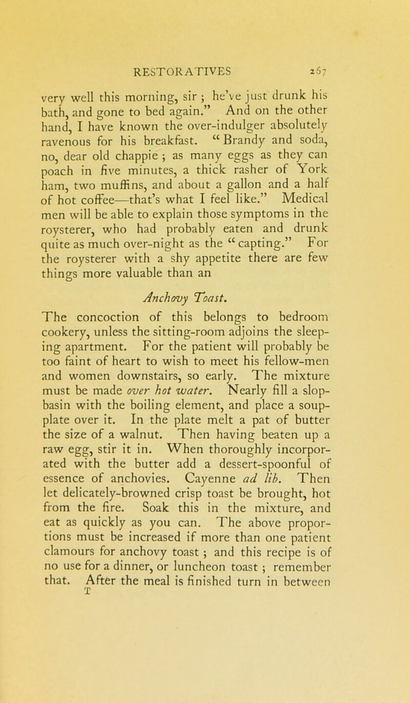 very well this morning, sir ; he’ve just drunk his bath, and gone to bed again.” And on the other hand, I have known the over-indulger absolutely ravenous for his breakfast. “ Brandy and soda, no, dear old chappie ; as many eggs as they can poach in five minutes, a thick rasher of York ham, two muffins, and about a gallon and a half of hot coffee—that’s what I feel like.” Medical men will be able to explain those symptoms in the roysterer, who had probably eaten and drunk quite as much over-night as the “ capting.” For the roysterer with a shy appetite there are few things more valuable than an Anchovy Toast. The concoction of this belongs to bedroom cookery, unless the sitting-room adjoins the sleep- ing apartment. For the patient will probably be too faint of heart to wish to meet his fellow-men and women downstairs, so early. The mixture must be made over hot water. Nearly fill a slop- basin with the boiling element, and place a soup- plate over it. In the plate melt a pat of butter the size of a walnut. Then having beaten up a raw egg, stir it in. When thoroughly incorpor- ated with the butter add a dessert-spoonful of essence of anchovies. Cayenne ad lib. Then let delicately-browned crisp toast be brought, hot from the fire. Soak this in the mixture, and eat as quickly as you can. The above propor- tions must be increased if more than one patient clamours for anchovy toast ; and this recipe is of no use for a dinner, or luncheon toast ; remember that. After the meal is finished turn in between T