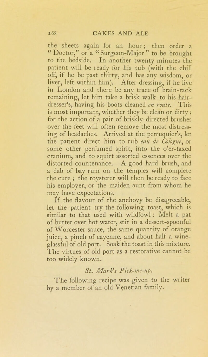 the sheets again for an hour; then order a “ Doctor,” or a “ Surgeon-Major ” to be brought to the bedside. In another twenty minutes the patient will be ready for his tub (with the chill off, if he be past thirty, and has any wisdom, or liver, left within him). After dressing, if he live in London and there be any trace of brain-rack remaining, let him take a brisk walk to his hair- dresser’s, having his boots cleaned en route. This is most important, whether they be clean or dirty ; for the action of a pair of briskly-directed brushes over the feet will often remove the most distress- ing of headaches. Arrived at the perruquier’s, let the patient direct him to rub eau de Cologne, or some other perfumed spirit, into the o’er-taxed cranium, and to squirt assorted essences over the distorted countenance. A good hard brush, and a dab of bay rum on the temples will complete the cure ; the roysterer will then be ready to face his employer, or the maiden aunt from whom he may have expectations. If the flavour of the anchovy be disagreeable, let the patient try the following toast, which is similar to that used with wildfowl : Melt a pat of butter over hot water, stir in a dessert-spoonful of Worcester sauce, the same quantity of orange juice, a pinch of cayenne, and about half a wine- glassful of old port. Soak the toast in this mixture. The virtues of old port as a restorative cannot be too widely known. St. Mark's Pick-me-up. The following recipe was given to the writer by a member of an old Venetian family.