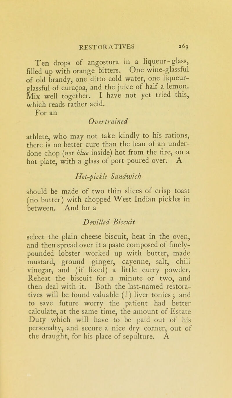Ten drops of angostura in a liqueur-glass, filled up with orange bitters. One wine-glassful of old brandy, one ditto cold water, one liqueur- glassful of cura^oa, and the juice of half a lemon. Mix well together. I have not yet tried this, which reads rather acid. For an Overtrained athlete, who may not take kindly to his rations, there is no better cure than the lean of an under- done chop (not blue inside) hot from the fire, on a hot plate, with a glass of port poured over. A Hot-pickle Sandwich should be made of two thin slices of crisp toast (no butter) with chopped West Indian pickles in between. And for a Devilled Biscuit select the plain cheese biscuit, heat in the oven, and then spread over it a paste composed of finely- pounded lobster worked up with butter, made mustard, ground ginger, cayenne, salt, chili vinegar, and (if liked) a little curry powder. Reheat the biscuit for a minute or two, and then deal with it. Both the last-named restora- tives will be found valuable (?) liver tonics ; and to save future worry the patient had better calculate, at the same time, the amount of Estate Duty which will have to be paid out of his personalty, and secure a nice dry corner, out of the draught, for his place of sepulture. A