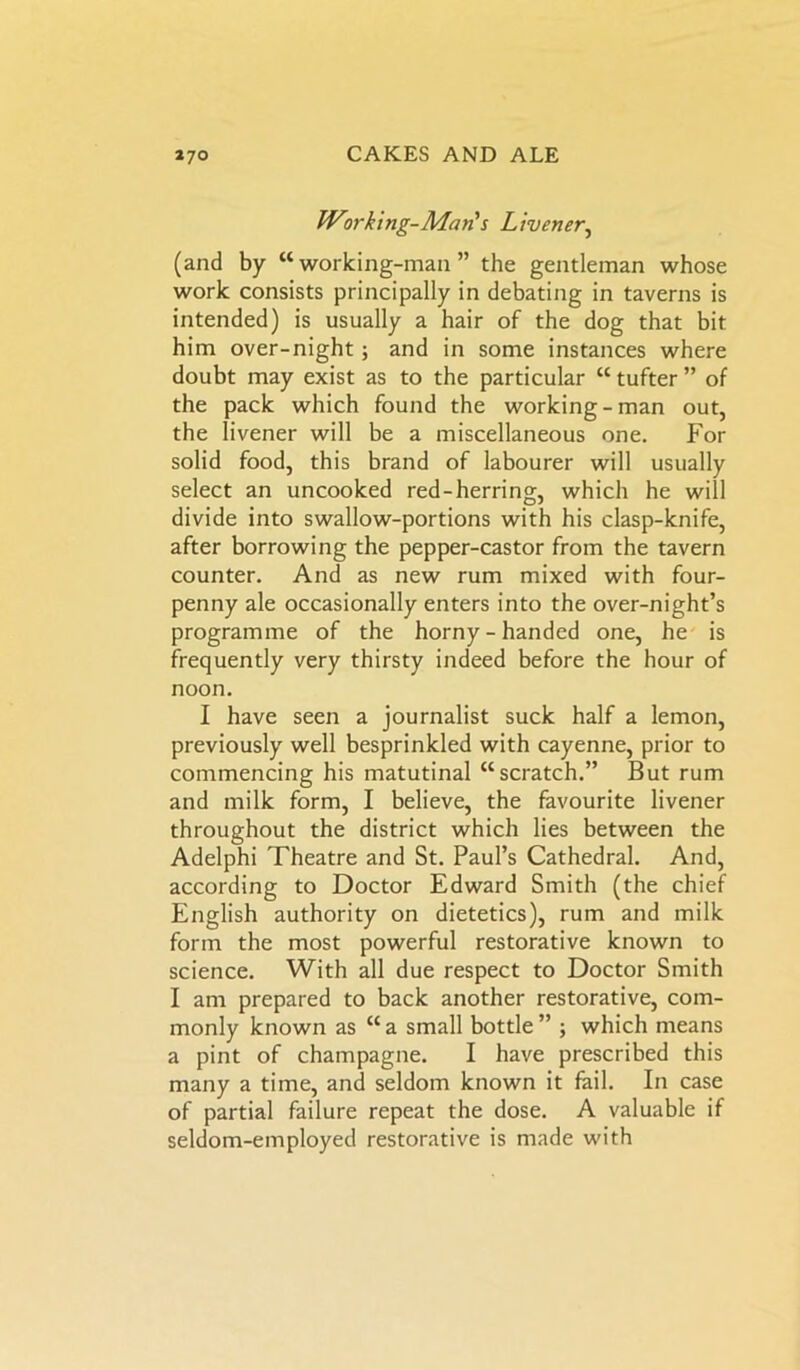 Working-Man's Livener, (and by “working-man” the gentleman whose work consists principally in debating in taverns is intended) is usually a hair of the dog that bit him over-night; and in some instances where doubt may exist as to the particular “ tufter ” of the pack which found the working-man out, the livener will be a miscellaneous one. For solid food, this brand of labourer will usually select an uncooked red-herring, which he will divide into swallow-portions with his clasp-knife, after borrowing the pepper-castor from the tavern counter. And as new rum mixed with four- penny ale occasionally enters into the over-night’s programme of the horny - handed one, he is frequently very thirsty indeed before the hour of noon. I have seen a journalist suck half a lemon, previously well besprinkled with cayenne, prior to commencing his matutinal “scratch.” But rum and milk form, I believe, the favourite livener throughout the district which lies between the Adelphi Theatre and St. Paul’s Cathedral. And, according to Doctor Edward Smith (the chief English authority on dietetics), rum and milk form the most powerful restorative known to science. With all due respect to Doctor Smith I am prepared to back another restorative, com- monly known as “a small bottle” ; which means a pint of champagne. I have prescribed this many a time, and seldom known it fail. In case of partial failure repeat the dose. A valuable if seldom-employed restorative is made with