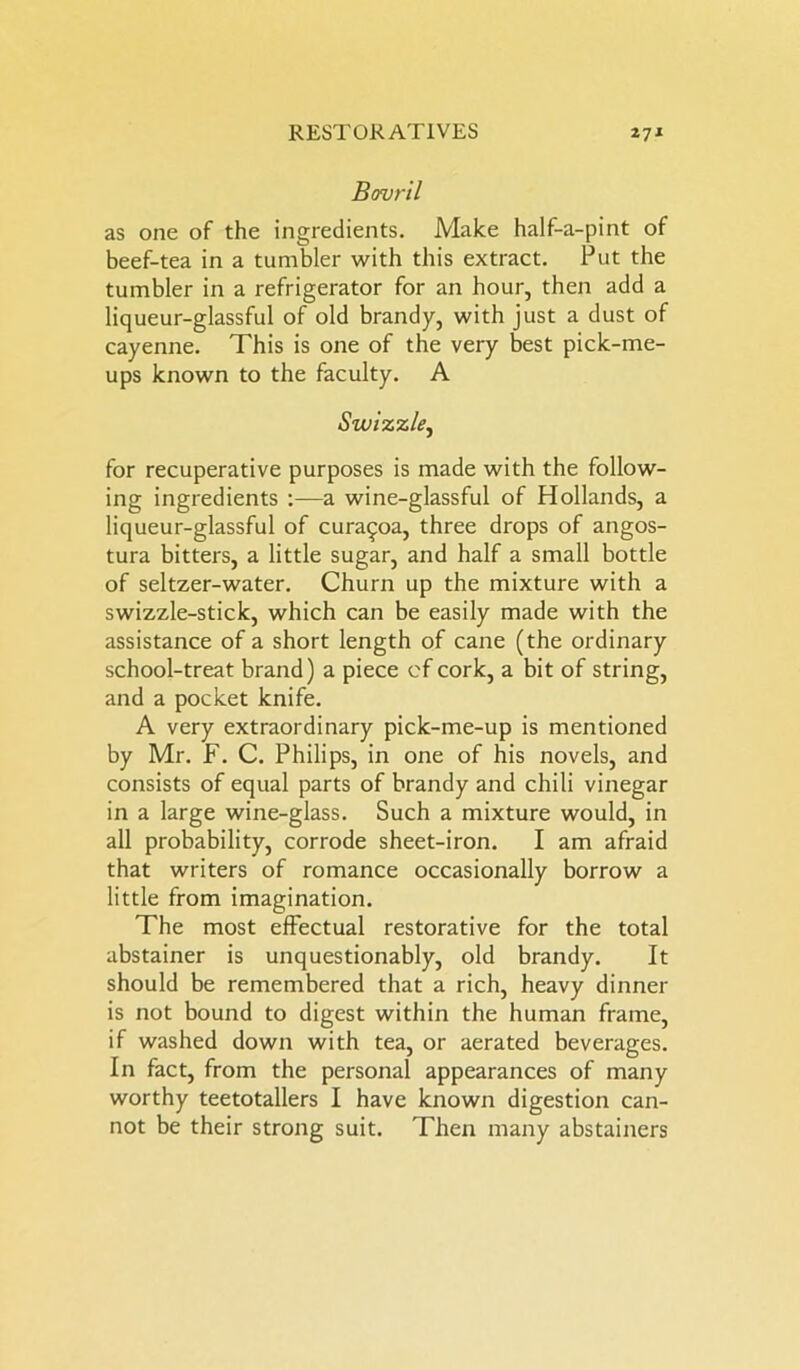 Bovril as one of the ingredients. Make half-a-pint of beef-tea in a tumbler with this extract. Put the tumbler in a refrigerator for an hour, then add a liqueur-glassful of old brandy, with just a dust of cayenne. This is one of the very best pick-me- ups known to the faculty. A Swizzle, for recuperative purposes is made with the follow- ing ingredients :—a wine-glassful of Hollands, a liqueur-glassful of cura^oa, three drops of angos- tura bitters, a little sugar, and half a small bottle of seltzer-water. Churn up the mixture with a swizzle-stick, which can be easily made with the assistance of a short length of cane (the ordinary school-treat brand) a piece of cork, a bit of string, and a pocket knife. A very extraordinary pick-me-up is mentioned by Mr. F. C. Philips, in one of his novels, and consists of equal parts of brandy and chili vinegar in a large wine-glass. Such a mixture would, in all probability, corrode sheet-iron. I am afraid that writers of romance occasionally borrow a little from imagination. The most effectual restorative for the total abstainer is unquestionably, old brandy. It should be remembered that a rich, heavy dinner is not bound to digest within the human frame, if washed down with tea, or aerated beverages. In fact, from the personal appearances of many worthy teetotallers I have known digestion can- not be their strong suit. Then many abstainers