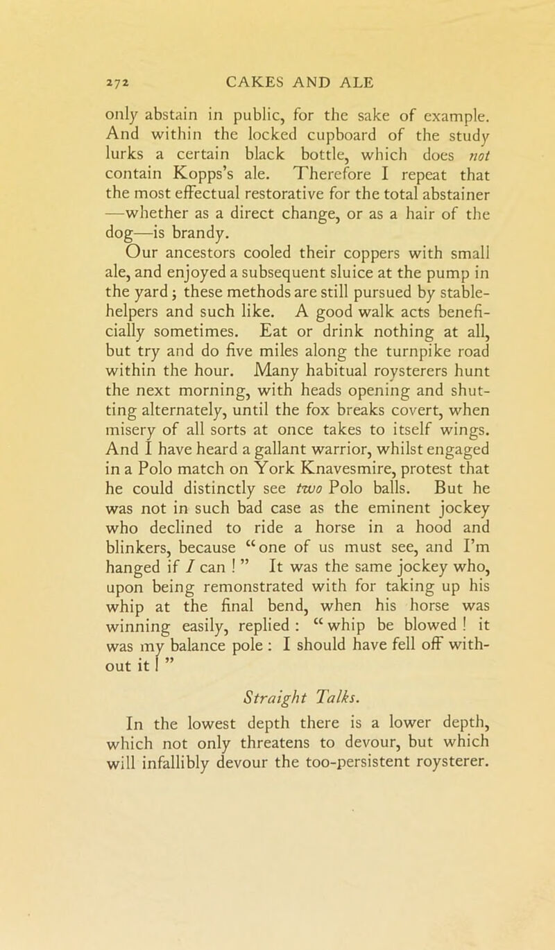 only abstain in public, for the sake of example. And within the locked cupboard of the study lurks a certain black bottle, which does not contain Kopps’s ale. Therefore I repeat that the most effectual restorative for the total abstainer —whether as a direct change, or as a hair of the dog—is brandy. Our ancestors cooled their coppers with small ale, and enjoyed a subsequent sluice at the pump in the yard; these methods are still pursued by stable- helpers and such like. A good walk acts benefi- cially sometimes. Eat or drink nothing at all, but try and do five miles along the turnpike road within the hour. Many habitual roysterers hunt the next morning, with heads opening and shut- ting alternately, until the fox breaks covert, when misery of all sorts at once takes to itself wings. And I have heard a gallant warrior, whilst engaged in a Polo match on York Knavesmire, protest that he could distinctly see two Polo balls. But he was not in such bad case as the eminent jockey who declined to ride a horse in a hood and blinkers, because “one of us must see, and I’m hanged if I can ! ” It was the same jockey who, upon being remonstrated with for taking up his whip at the final bend, when his horse was winning easily, replied: “whip be blowed ! it was m balance pole : I should have fell off with- in the lowest depth there is a lower depth, which not only threatens to devour, but which will infallibly devour the too-persistent roysterer. out it Straight Talks.