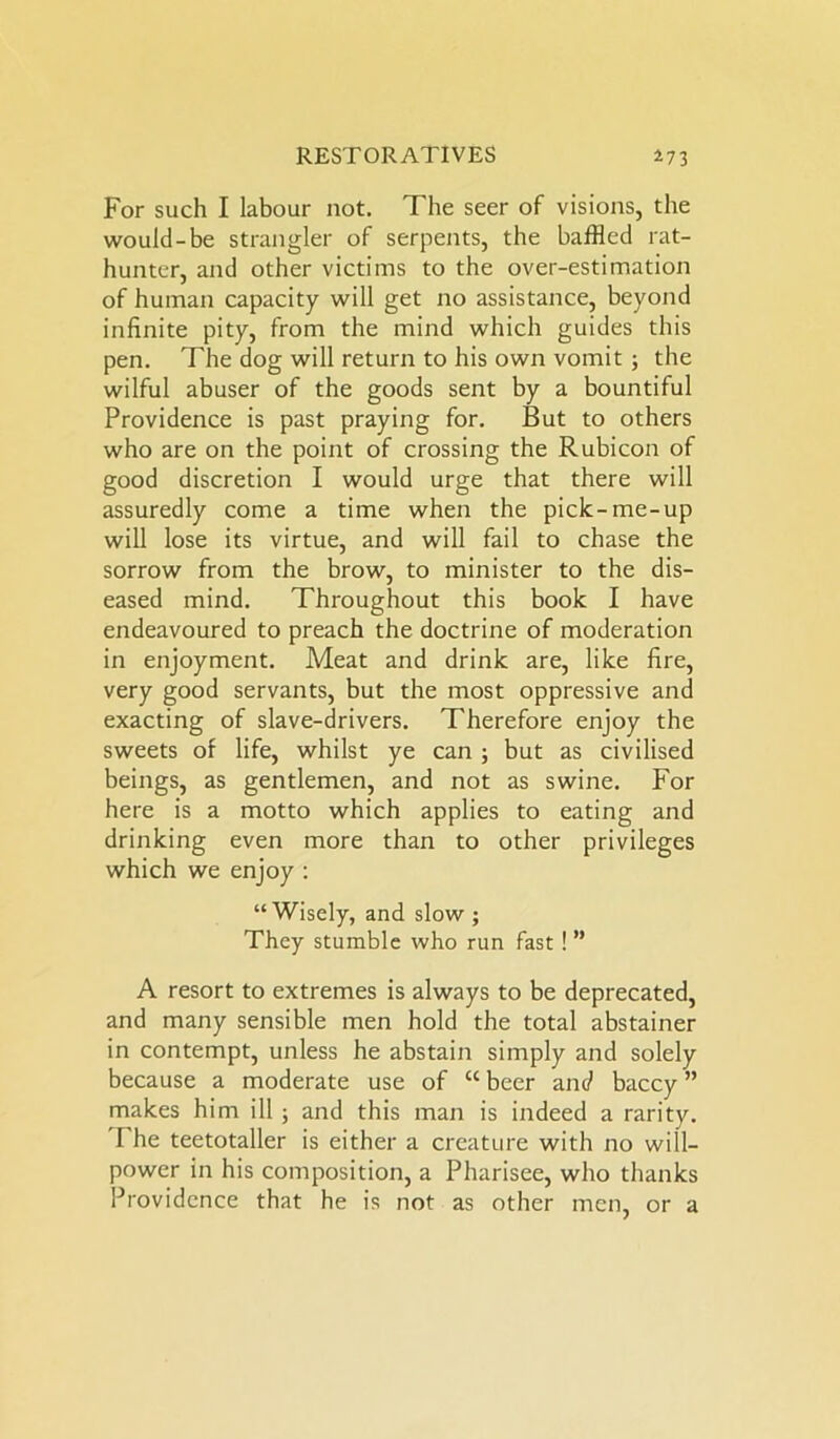 For such I labour not. The seer of visions, the would-be strangler of serpents, the baffled rat- hunter, and other victims to the over-estimation of human capacity will get no assistance, beyond infinite pity, from the mind which guides this pen. The dog will return to his own vomit 3 the wilful abuser of the goods sent by a bountiful Providence is past praying for. But to others who are on the point of crossing the Rubicon of good discretion I would urge that there will assuredly come a time when the pick-me-up will lose its virtue, and will fail to chase the sorrow from the brow, to minister to the dis- eased mind. Throughout this book I have endeavoured to preach the doctrine of moderation in enjoyment. Meat and drink are, like fire, very good servants, but the most oppressive and exacting of slave-drivers. Therefore enjoy the sweets of life, whilst ye can ; but as civilised beings, as gentlemen, and not as swine. For here is a motto which applies to eating and drinking even more than to other privileges which we enjoy : “Wisely, and slow ; They stumble who run fast ! ” A resort to extremes is always to be deprecated, and many sensible men hold the total abstainer in contempt, unless he abstain simply and solely because a moderate use of “ beer and baccy ” makes him ill ; and this man is indeed a rarity. I he teetotaller is either a creature with no will- power in his composition, a Pharisee, who thanks Providence that he is not as other men, or a