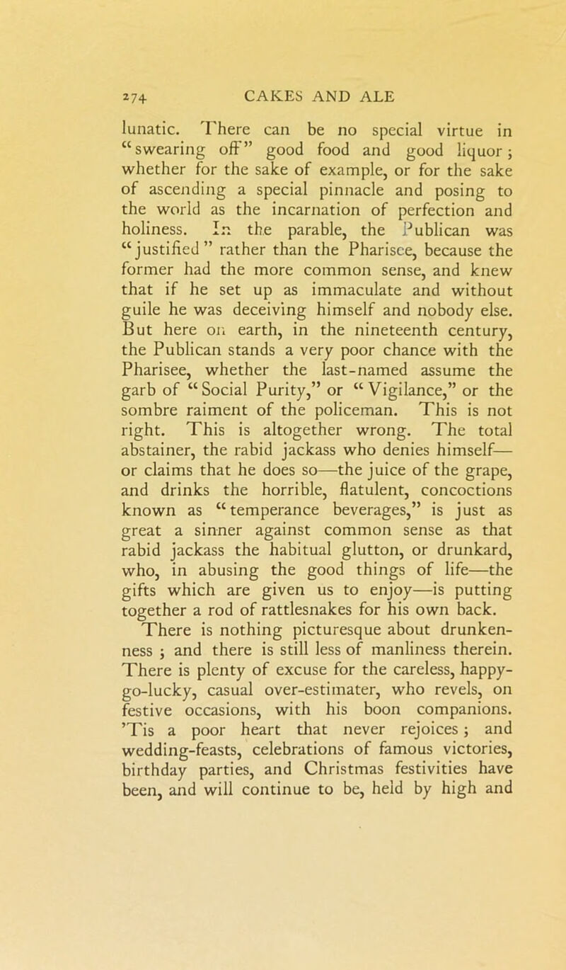 lunatic. There can be no special virtue in “swearing off” good food and good liquor; whether for the sake of example, or for the sake of ascending a special pinnacle and posing to the world as the incarnation of perfection and holiness. In the parable, the Publican was “justified” rather than the Pharisee, because the former had the more common sense, and knew that if he set up as immaculate and without guile he was deceiving himself and nobody else. But here on earth, in the nineteenth century, the Publican stands a very poor chance with the Pharisee, whether the last-named assume the garb of “Social Purity,” or “Vigilance,” or the sombre raiment of the policeman. This is not right. This is altogether wrong. The total abstainer, the rabid jackass who denies himself— or claims that he does so—the juice of the grape, and drinks the horrible, flatulent, concoctions known as “temperance beverages,” is just as great a sinner against common sense as that rabid jackass the habitual glutton, or drunkard, who, in abusing the good things of life—the gifts which are given us to enjoy—is putting together a rod of rattlesnakes for his own back. There is nothing picturesque about drunken- ness ; and there is still less of manliness therein. There is plenty of excuse for the careless, happy- go-lucky, casual over-estimater, who revels, on festive occasions, with his boon companions. ’Tis a poor heart that never rejoices; and wedding-feasts, celebrations of famous victories, birthday parties, and Christmas festivities have been, and will continue to be, held by high and