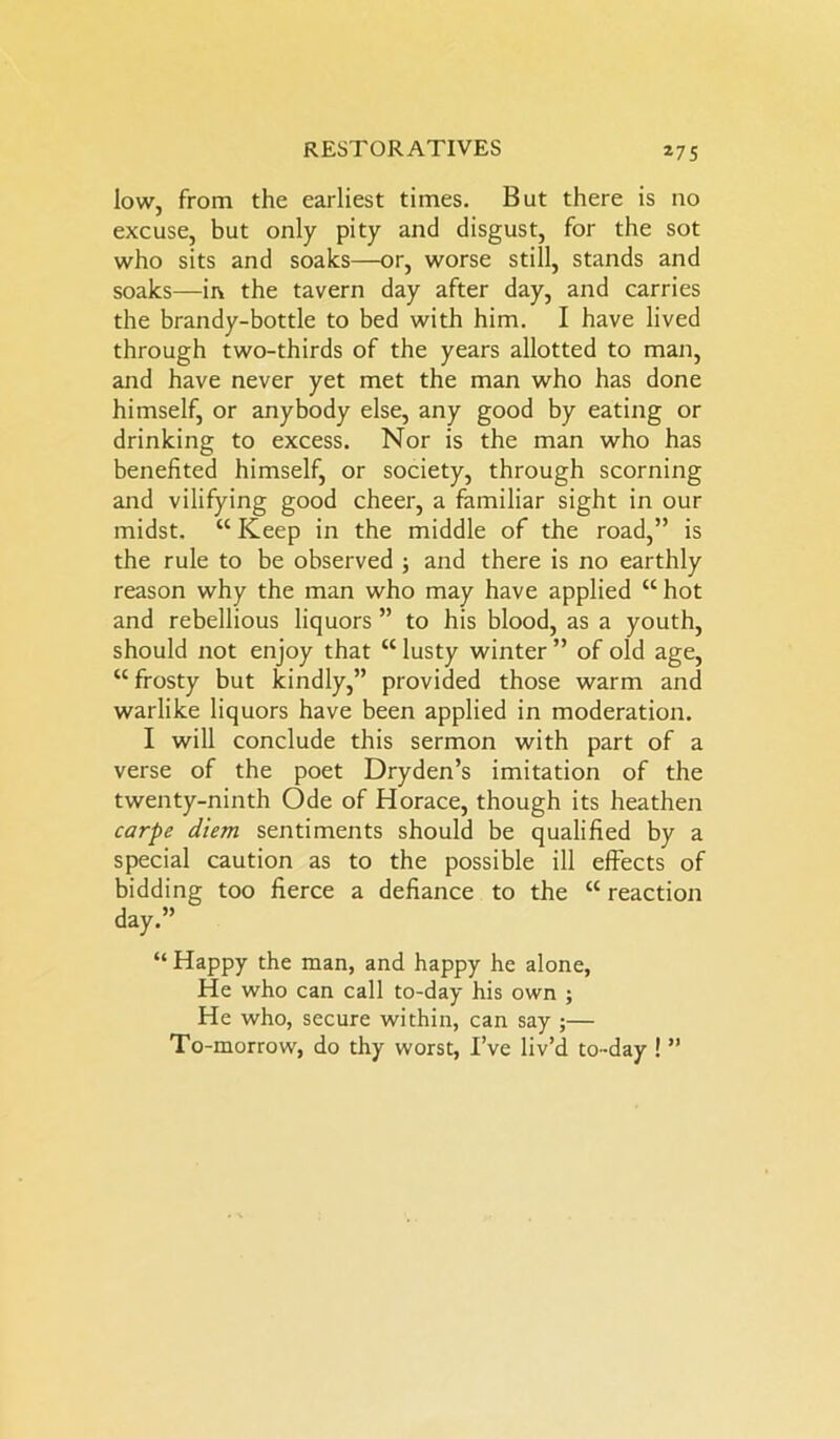 low, from the earliest times. But there is no excuse, but only pity and disgust, for the sot who sits and soaks—or, worse still, stands and soaks—in the tavern day after day, and carries the brandy-bottle to bed with him. I have lived through two-thirds of the years allotted to man, and have never yet met the man who has done himself, or anybody else, any good by eating or drinking to excess. Nor is the man who has benefited himself, or society, through scorning and vilifying good cheer, a familiar sight in our midst. “ Keep in the middle of the road,” is the rule to be observed ; and there is no earthly reason why the man who may have applied “ hot and rebellious liquors ” to his blood, as a youth, should not enjoy that “ lusty winter ” of old age, “ frosty but kindly,” provided those warm and warlike liquors have been applied in moderation. I will conclude this sermon with part of a verse of the poet Dryden’s imitation of the twenty-ninth Ode of Horace, though its heathen carpe diem sentiments should be qualified by a special caution as to the possible ill effects of bidding too fierce a defiance to the “reaction day.” “ Happy the man, and happy he alone, He who can call to-day his own ; He who, secure within, can say ;— To-morrow, do thy worst, I’ve liv’d to-day ! ”