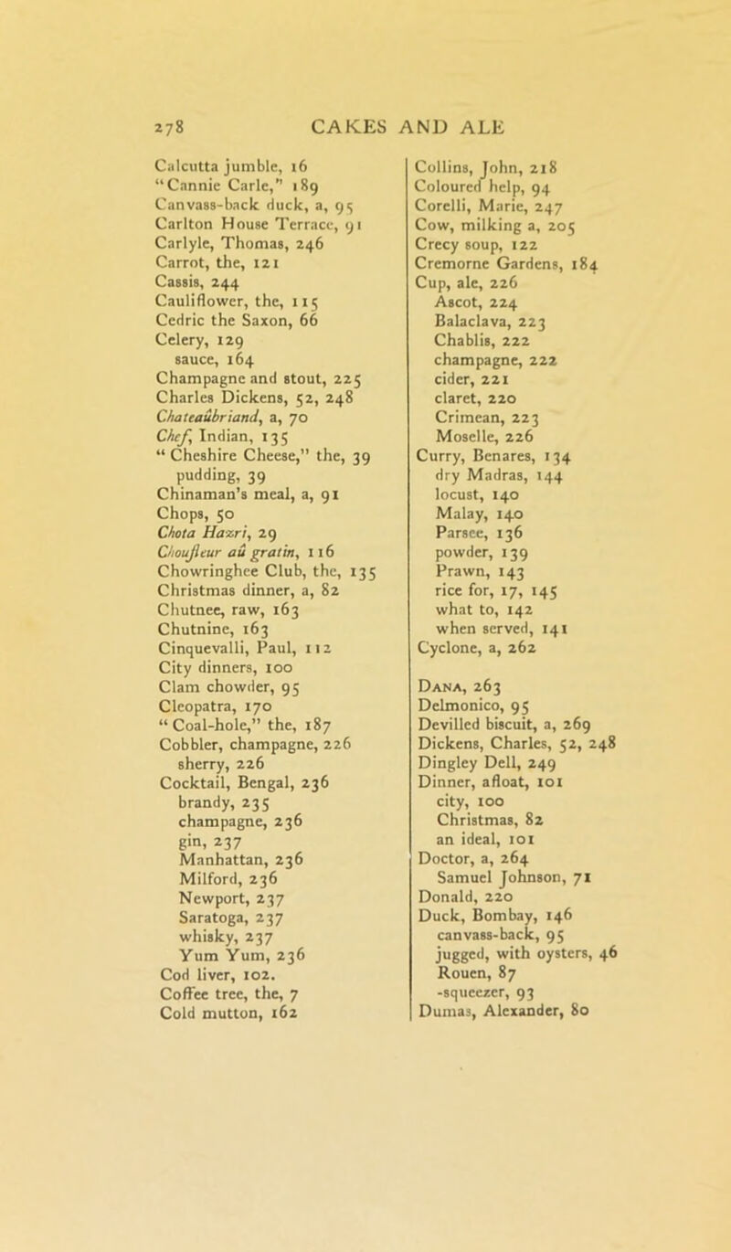 Calcutta jumble, 16 “Cannie Carle,” 189 Canvass-back duck, a, 93 Carlton House Terrace, 91 Carlyle, Thomas, 246 Carrot, the, 121 Cassis, 244 Cauliflower, the, 115 Cedric the Saxon, 66 Celery, 129 sauce, 164 Champagne and stout, 225 Charles Dickens, 52, 248 Chateaubriand, a, 70 Chef, Indian, 135 “ Cheshire Cheese,” the, 39 pudding, 39 Chinaman’s meal, a, 91 Chops, 50 Chat a Hazri, 29 Choujleur au gratin, 116 Chowringhee Club, the, 135 Christmas dinner, a, 82 Chutnee, raw, 163 Chutnine, 163 Cinquevalli, Paul, 112 City dinners, 100 Clam chowder, 95 Cleopatra, 170 “Coal-hole,” the, 187 Cobbler, champagne, 226 sherry, 226 Cocktail, Bengal, 236 brandy, 235 champagne, 236 gin, 237 Manhattan, 236 Milford, 236 Newport, 237 Saratoga, 237 whisky, 237 Yum Yum, 236 Cod liver, 102. Coffee tree, the, 7 Cold mutton, 162 Collins, John, 218 Coloured help, 94 Corelli, Marie, 247 Cow, milking a, 205 Crecy soup, 122 Cremorne Gardens, 184 Cup, ale, 226 Ascot, 224 Balaclava, 223 Chablis, 222 champagne, 222 cider, 221 claret, 220 Crimean, 223 Moselle, 226 Curry, Benares, 134 dry Madras, 144 locust, 140 Malay, 140 Parsee, 136 powder, 139 Prawn, 143 rice for, 17, 145 what to, 142 when served, 141 Cyclone, a, 262 Dana, 263 Delmonico, 95 Devilled biscuit, a, 269 Dickens, Charles, 52, 248 Dingley Dell, 249 Dinner, afloat, 101 city, too Christmas, 82 an ideal, 101 Doctor, a, 264 Samuel Johnson, 71 Donald, 220 Duck, Bombay, 146 canvass-back, 95 jugged, with oysters, 46 Rouen, 87 -squeezer, 93 Duma3, Alexander, 80