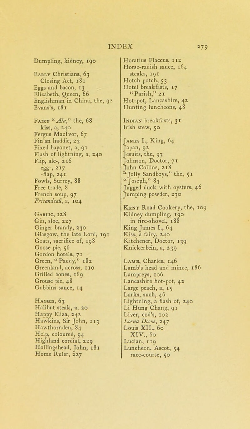 Dumpling, kidney, 190 Early Christians, 63 Closing Act, 181 Eggs and bacon, 13 Elizabeth, Queen, 66 Englishman in China, the, 92 Evans’s, 181 Fairy uu4/a,” the, 68 kiss, a, 240 Fergus Maclvor, 67 Fin’an haddie, 23 Fixed bayonet, a, 91 Flash of lightning, a, 240 Flip, ale-, 216 egg-, 217 -flap, 241 Fowls, Surrey, 88 Free trade, 8 French soup, 97 Fricandeau, a, 104 Garlic, 128 Gin, sloe, 227 Ginger brandy, 230 Glasgow, the late Lord, 191 Goats, sacrifice of, 198 Goose pie, 56 Gordon hotels, 71 Green, “ Paddy,” 182 Greenland, across, no Grilled bones, 189 Grouse pie, 48 Gubbins sauce, 14 Haggis, 63 Halibut steak, a, 20 Happy Eliza, 242 Hawkins, Sir John, 113 Hawthornden, 84 Help, coloured, 94 Highland cordial, 229 Hollingshead, John, 181 Home Ruler, 227 Horatius Flaccus, 112 Horse-radish sauce, 164 steaks, 191 Hotch potch, 53 Hotel breakfasts, 17 “ Parish,” 21 Hot-pot, Lancashire, 42 Hunting luncheons, 48 Indian breakfasts, 31 Irish stew, 50 James I., King, 64 Japan, 92 Jesuits, the, 93 Johnson, Doctor, 71 John Collins, 218 “Jolly Sandboys,” the, 51 “Joseph,” 83 Jugged duck with oysters, 46 Jumping powder, 230 Kent Road Cookery, the, 109 Kidney dumpling, 190 in fire-shovel, 188 King James I., 64 Kiss, a fairy, 240 Kitchener, Doctor, 139 Knickerbein, a, 239 Lamb, Charles, 146 Lamb’s head and mince, 186 Lampreys, 106 Lancashire hot-pot, 42 Large peach, a, 15 Larks, such, 46 Lightning, a flash of, 240 Li Hung Chang, 91 Liver, cod’s, 102 Lorna Doone, 247 Louis XII., 60 XIV., 60 Lucian, 119 Luncheon, Ascot, 54 race-course, 50