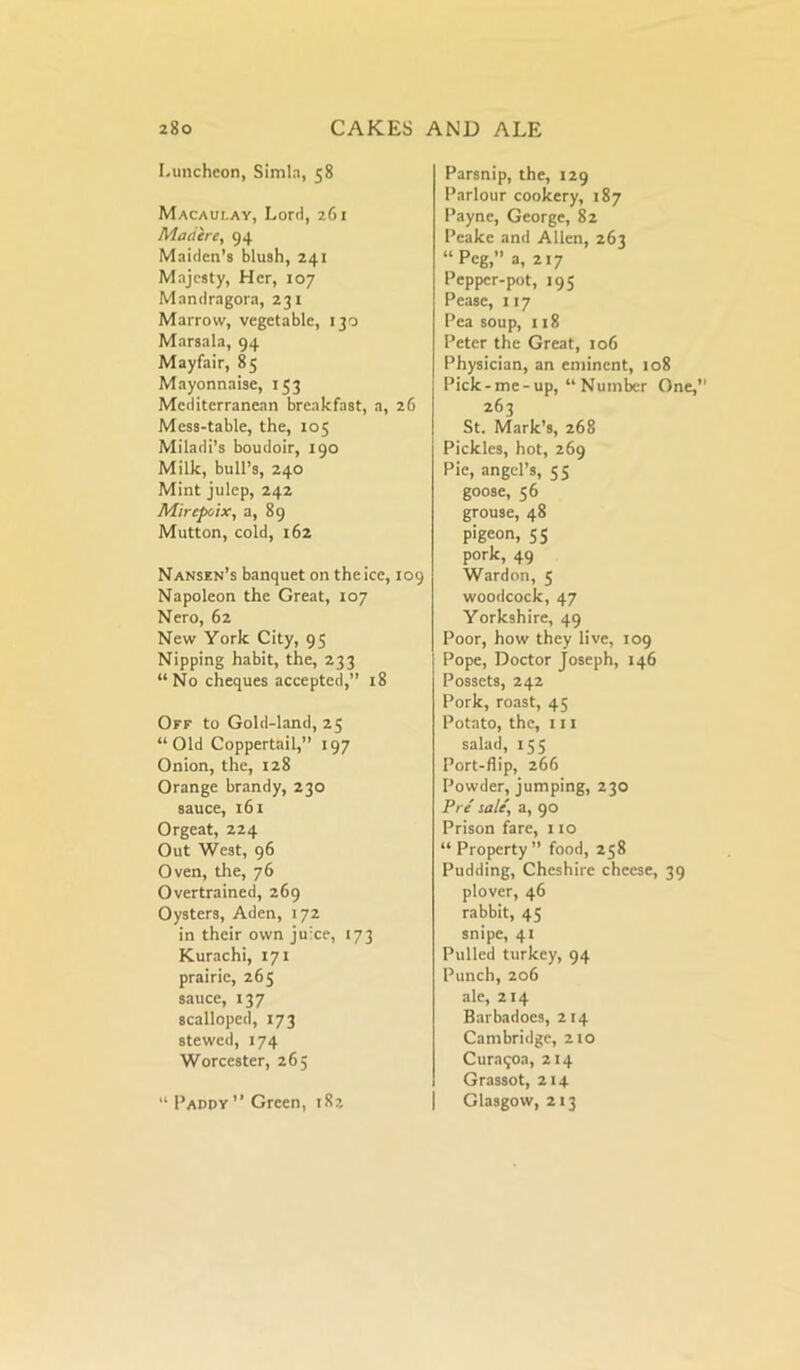 Luncheon, Simla, 58 Macaulay, Lord, 261 Maciere, 94 Maiden's blush, 241 Majesty, Her, 107 Mandragora, 231 Marrow, vegetable, 130 Marsala, 94 Mayfair, 85 Mayonnaise, 153 Mediterranean breakfast, a, 26 Mess-table, the, 105 Miladi’s boudoir, 190 Milk, bull’s, 240 Mint julep, 242 Mirepoix, a, 89 Mutton, cold, 162 Nansen’s banquet on the ice, 109 Napoleon the Great, 107 Nero, 62 New York City, 95 Nipping habit, the, 233 “No cheques accepted,” 18 Off to Gold-land, 25 “Old Coppertail,” 197 Onion, the, 128 Orange brandy, 230 sauce, 161 Orgeat, 224 Out West, 96 Oven, the, 76 Overtrained, 269 Oysters, Aden, 172 in their own juice, 173 Kurachi, 171 prairie, 265 sauce, 137 scalloped, 173 stewed, 174 Worcester, 265 “ Paddy” Green, 182 Parsnip, the, 129 Parlour cookery, 187 Payne, George, 82 Peake and Allen, 263 “Peg,” a, 217 Pepper-pot, 195 Pease, 117 Pea soup, 118 Peter the Great, 106 Physician, an eminent, 108 Pick-me-up, “Number One,” 263 St. Mark’s, 268 Pickles, hot, 269 Pie, angel’s, 55 goose, 56 grouse, 48 pigeon, 55 pork, 49 Wardon, 5 woodcock, 47 Yorkshire, 49 Poor, how they live, 109 Pope, Doctor Joseph, 146 Possets, 242 Pork, roast, 45 Potato, the, 111 salad, 155 Port-flip, 266 Powder, jumping, 230 Pre sale', a, 90 Prison fare, 110 “ Property” food, 258 Pudding, Cheshire cheese, 39 plover, 46 rabbit, 45 snipe, 41 Pulled turkey, 94 Punch, 206 ale, 214 Barbadoes, 214 Cambridge, 210 Curaqoa, 214 Grassot, 214 Glasgow, 213