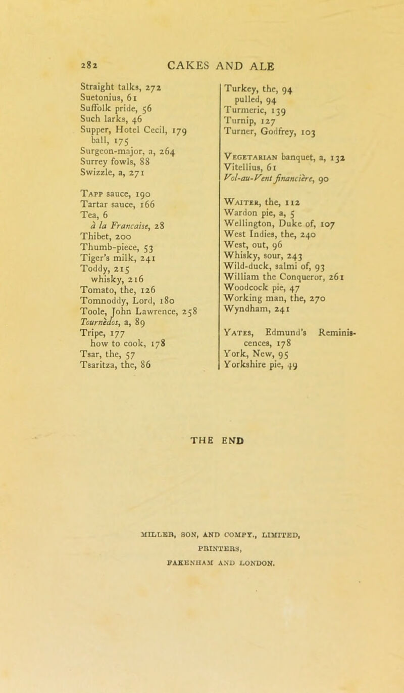 Straight talks, 272 Suetonius, 61 Suffolk pride, 56 Such larks, 46 Supper, Hotel Cecil, 179 ball, 175 Surgeon-major, a, 264 Surrey fowls, 88 Swizzle, a, 271 Tapp sauce, 190 Tartar sauce, 166 Tea, 6 a la Francaise, 28 Thibet, 200 Thumb-piece, 53 Tiger’s milk, 241 Toddy, 215 whisky, 216 Tomato, the, 126 Tomnoddy, Lord, 180 Toole, John Lawrence, 258 Tourneaos, a, 89 Tripe, 177 how to cook, 178 Tsar, the, 57 Tsaritza, the, 86 Turkey, the, 94 pulled, 94 Turmeric, 139 Turnip, 127 Turner, Godfrey, 103 Vegetarian banquet, a, 132 Vitellius, 61 Vol-au-Vent financiered 90 Waiter, the, 112 Wardon pie, a, 5 Wellington, Duke of, 107 West Indies, the, 240 West, out, 96 Whisky, sour, 243 Wild-duck, salmi of, 93 William the Conqueror, 261 Woodcock pie, 47 Working man, the, 270 Wyndham, 241 Yates, Edmund’s Reminis- cences, 178 York, New, 95 Yorkshire pie, 49 THE END MILLICn, SON, AND COMFY., LIMITED, PRINTEBS, FAKE Nil AM AND LONDON.