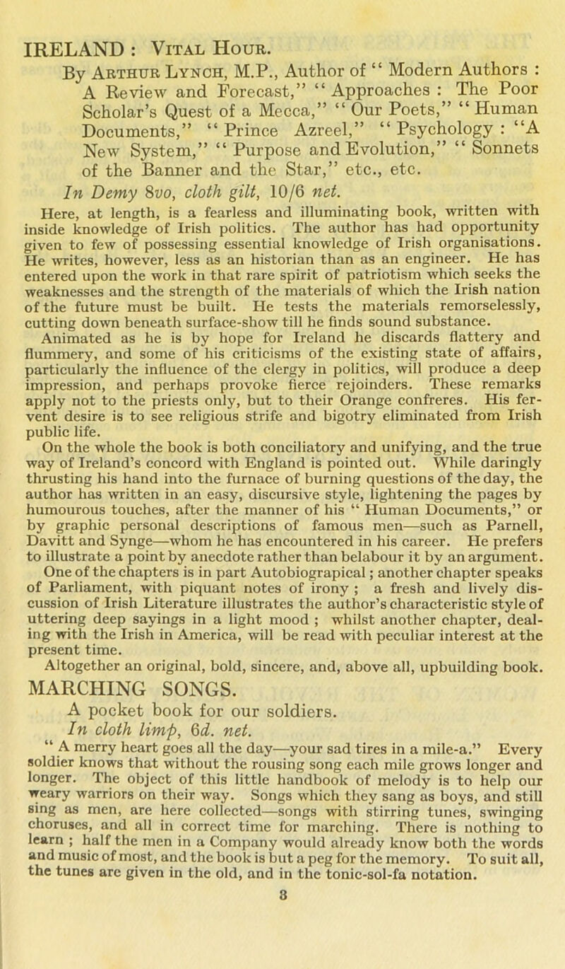 IRELAND : Vital Hour. By Arthur Lynch, M.P., Author of “ Modern Authors : A Review and Forecast,” “Approaches : The Poor Scholar’s Quest of a Mecca,” “ Our Poets,” “ Human Documents,” “ Prince Azreel,” “ Psychology : “A New System,” “ Purpose and Evolution,” “ Sonnets of the Banner and the Star,” etc., etc. In Demy 8vo, cloth gilt, 10/6 net. Here, at length, is a fearless and illuminating book, written with inside knowledge of Irish politics. The author has had opportunity given to few of possessing essential knowledge of Irish organisations. He writes, however, less as an historian than as an engineer. He has entered upon the work in that rare spirit of patriotism which seeks the weaknesses and the strength of the materials of which the Irish nation of the future must be built. He tests the materials remorselessly, cutting down beneath surface-show till he finds sound substance. Animated as he is by hope for Ireland he discards flattery and flummery, and some of his criticisms of the existing state of affairs, particularly the influence of the clergy in politics, will produce a deep impression, and perhaps provoke fierce rejoinders. These remarks apply not to the priests only, but to their Orange confreres. His fer- vent desire is to see religious strife and bigotry eliminated from Irish public life. On the whole the book is both conciliatory and unifying, and the true way of Ireland’s concord with England is pointed out. While daringly thrusting his hand into the furnace of burning questions of the day, the author has written in an easy, discursive style, lightening the pages by humourous touches, after the manner of his “ Human Documents,” or by graphic personal descriptions of famous men—such as Parnell, Davitt and Synge—whom he has encountered in his career. He prefers to illustrate a point by anecdote rather than belabour it by an argument. One of the chapters is in part Autobiograpical; another chapter speaks of Parliament, with piquant notes of irony ; a fresh and lively dis- cussion of Irish Literature illustrates the author’s characteristic style of uttering deep sayings in a light mood ; whilst another chapter, deal- ing with the Irish in America, will be read with peculiar interest at the present time. Altogether an original, bold, sincere, and, above all, upbuilding book. MARCHING SONGS. A pocket book for our soldiers. In cloth limp, Gd. net. “ A. merry heart goes all the day—your sad tires in a mile-a.” Every soldier knows that without the rousing song each mile grows longer and longer. The object of this little handbook of melody is to help our weary warriors on their way. Songs which they sang as boys, and still sing as men, are here collected—songs with stirring tunes, swinging choruses, and all in correct time for marching. There is nothing to learn ; half the men in a Company would already know both the words and music of most, and the book is but a peg for the memory. To suit all, the tunes are given in the old, and in the tonic-sol-fa notation.