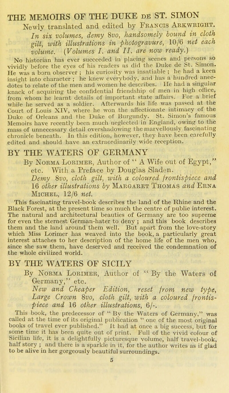 THE MEMOIRS OF THE DUKE de ST. SIMON Newly translated and edited by Francis Arkwright. In six volumes, demy 8vo, handsomely bound in cloth gilt, with illustrations in photogravure, 10/6 net each volume. (Volumes I. and II. are now ready.) No historian has ever succeeded in placing scenes and persons so vividly before the eyes of his readers as did the Duke de St. Simon. He was a born observer ; his curiosity was insatiable ; he had a keen insight into character ; he knew everybody, and has a hundred anec- dotes to relate of the men and women he describes. He had a singular knack of acquiring the confidential friendship of men in high office, from whom he learnt details of important state affairs. For a brief while he served as a soldier. Afterwards his life was passed at the Court of Louis XIV, where he won the affectionate intimacy of the Duke of Orleans and the Duke of Burgundy. St. Simon’s famous Memoirs have recently been much neglected in England, owing to the mass of unnecessary detail overshadowing the marvellously fascinating chronicle beneath. In this edition, however, they have been carefully edited and should have an extraordinarily wide reception. BY THE WATERS OF GERMANY By Norma Lorimer, Author of “ A Wife out of Egypt,” etc. With a Preface by Douglas Sladen. Demy 8vo, cloth gilt, with a coloured frontispiece and 16 other illustrations by Margaret Thomas and Erna Michel, 12/6 net. This fascinating travel-book describes the land of the Rhine and the Black Forest, at the present time so much the centre of public interest. The natural and architectural beauties of Germany are too supreme for even the sternest German-hater to deny ; and this book describes them and the land around them well. But apart from the love-story which Miss Lorimer has weaved into the book, a particularly great interest attaches to her description of the home life of the men who, since she saw them, have deserved and received the condemnation of the whole civilized world. BY THE WATERS OF SICILY By Norma Lorimer, Author of “By the Waters of Germany,” etc. New and Cheaper Edition, reset from new type, Large Crown 8vo, cloth gilt, with a coloured frontis- piece and 16 other illustrations, 6/-. This book, the predecessor of “ By the Waters of Germany,” was called at the time of its original publication “ one of the most original books of travel ever published.” It had at once a big success, but for some time it has been quite out of print. Full of the vivid colour of Sicilian life, it is a delightfully picturesque volume, half travel-book, half story ; and there is a sparkle in it, for the author writes as if glad to be alive in her gorgeously beautiful surroundings.
