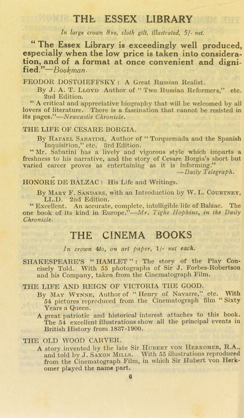 THL ESSEX LIBRARY In large crown 8vo, cloth gilt, illustrated, 5/- net. “ The Essex Library is exceedingly well produced, especially when the low price is taken into considera- tion, and of a format at once convenient and digni- fied.”—Bookman- FEODOR DOSTOIEFFSKY : A Great Russian Realist. By J. A. T. Lloyd Author of “ Two Russian Reformers,” etc. 2nd Edition. “ A critical and appreciative biography that will be welcomed by all lovers of literature. There is a fascination that cannot be resisted in its pages.”—Newcastle Chronicle. THE LIFE OF CESARE BORGIA. By Rafael Sabatini, Author of “ Torquemada and the Spanish Inquisition,” etc. 3rd Edition. “ Mr. Sabatini has a lively and vigorous style which imparts a freshness to his narrative, and the story of Cesare Borgia’s short but varied career proves as entertaining as it is informing.” —Daily Telegraph. HONORE DE BALZAC : His Life and Writings. By Mary F. Sandars, with an Introduction by W. L. Courtney, LL.D. 2nd Edition. “ Excellent. An accurate, complete, intelligible life of Balzac. The one book of its kind in Europe.”—Mr. Tighe Hopkins, in the Daily Chronicle. THE CINEMA BOOKS In crown 4to, on art paper, 1/- net each. SHAKESPEARE’S “ HAMLET ” : The story of the Play Con- cisely Told. With 55 photographs of Sir J. Forbes-Robertson and his Company, taken from the Cinematograph Film. THE LIFE AND REIGN OF VICTORIA THE GOOD. By May Wynne, Author of “ Henry of Navarre,” etc. With 54 pictures reproduced from the Cinematograph film “ Sixty Years a Queen. A great patriotic and historical interest attaches to this book. The 54 excellent illustrations show all the principal events in British History from 1837-1900. THE OLD WOOD CARVER. A story invented by the late Sir Hubert von Herkomer, R.A., and told by J. Saxon Mills. With 55 illustrations reproduced from the Cinematograph Film, in which Sir Hubert von Herk- omer played the name part.