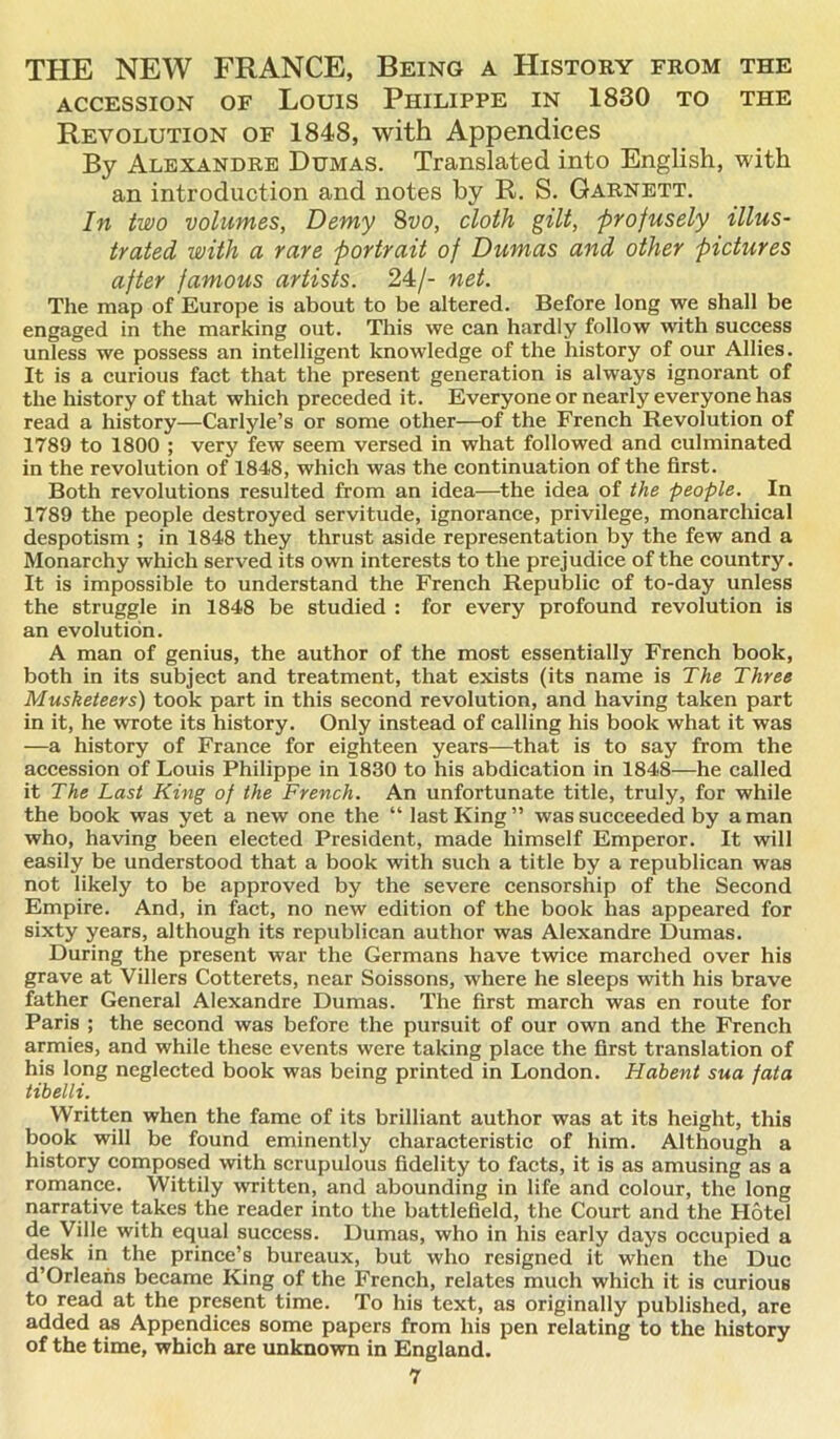 THE NEW FRANCE, Being a History from the ACCESSION OF LOUIS PlIILIPPE IN 1830 TO THE Revolution of 184S, with Appendices By Alexandre Dumas. Translated into English, with an introduction and notes by R. S. Garnett. In two volumes, Demy 8vo, cloth gilt, profusely illus- trated with a rare portrait of Dumas and other pictures after famous artists. 24/- net. The map of Europe is about to be altered. Before long we shall be engaged in the marking out. This we can hardly follow with success unless we possess an intelligent knowledge of the history of our Allies. It is a curious fact that the present generation is always ignorant of the history of that which preceded it. Everyone or nearly everyone has read a history—Carlyle’s or some other—of the French Revolution of 1789 to 1800 ; very few seem versed in what followed and culminated in the revolution of 1848, which was the continuation of the first. Both revolutions resulted from an idea—the idea of the people. In 1789 the people destroyed servitude, ignorance, privilege, monarchical despotism ; in 1848 they thrust aside representation by the few and a Monarchy which served its own interests to the prejudice of the country. It is impossible to understand the French Republic of to-day unless the struggle in 1848 be studied : for every profound revolution is an evolution. A man of genius, the author of the most essentially French book, both in its subject and treatment, that exists (its name is The Three Musketeers) took part in this second revolution, and having taken part in it, he wrote its history. Only instead of calling his book what it was —a history of France for eighteen years—that is to say from the accession of Louis Philippe in 1830 to his abdication in 1848—he called it The Last King of the French. An unfortunate title, truly, for while the book was yet a new one the “ last King” was succeeded by a man who, having been elected President, made himself Emperor. It will easily be understood that a book with such a title by a republican was not likely to be approved by the severe censorship of the Second Empire. And, in fact, no new edition of the book has appeared for sixty years, although its republican author was Alexandre Dumas. During the present war the Germans have twice marched over his grave at Villers Cotterets, near Soissons, where he sleeps with his brave father General Alexandre Dumas. The first march was en route for Paris ; the second was before the pursuit of our own and the French armies, and while these events were taking place the first ti’anslation of his long neglected book was being printed in London. Habent sua fata tibelli. Written when the fame of its brilliant author was at its height, this book will be found eminently characteristic of him. Although a history composed with scrupulous fidelity to facts, it is as amusing as a romance. Wittily written, and abounding in life and colour, the long narrative takes the reader into the battlefield, the Court and the Hotel de Ville with equal success. Dumas, who in his early days occupied a desk in the prince’s bureaux, but who resigned it when the Due d’Orleans became King of the French, relates much which it is curious to read at the present time. To his text, as originally published, are added as Appendices some papers from his pen relating to the history of the time, which are unknown in England.