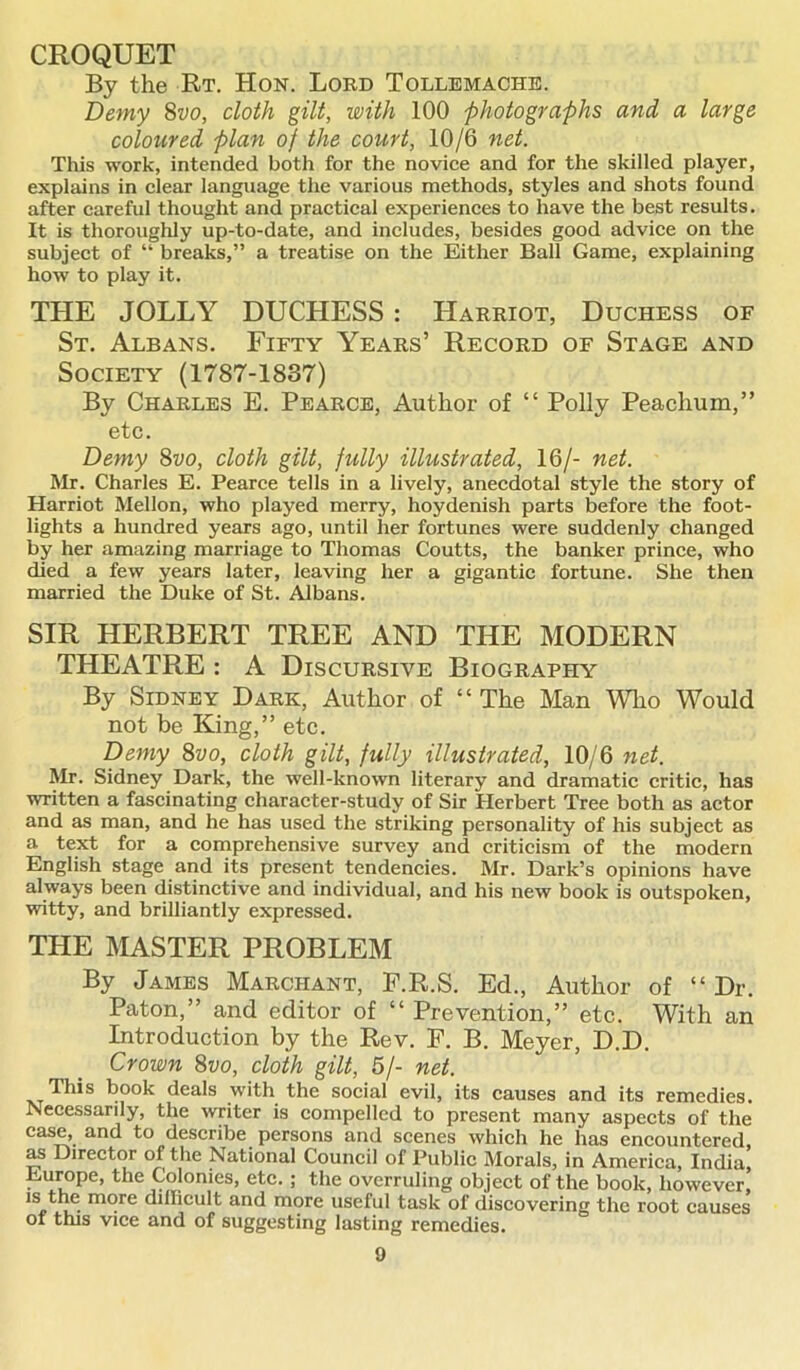 CROQUET By the Rt. Hon. Lord Tollemache. Demy 8vo, cloth gilt, with 100 photographs and a large coloured plan of the court, 10/6 net. This work, intended both for the novice and for the skilled player, explains in clear language the various methods, styles and shots found after careful thought and practical experiences to have the best results. It is thoroughly up-to-date, and includes, besides good advice on the subject of “ breaks,” a treatise on the Either Ball Game, explaining how to play it. THE JOLLY DUCHESS : Harriot, Duchess of St. Albans. Fifty Years’ Record of Stage and Society (1787-1837) By Charles E. Pearce, Author of “ Polly Peachum,” etc. Demy 8vo, cloth gilt, fully illustrated, 16/- net. Mr. Charles E. Pearce tells in a lively, anecdotal style the story of Harriot Mellon, who played merry, hoydenish parts before the foot- lights a hundred years ago, until her fortunes were suddenly changed by her amazing marriage to Thomas Coutts, the banker prince, who died a few years later, leaving her a gigantic fortune. She then married the Duke of St. Albans. SIR HERBERT TREE AND THE MODERN THEATRE : A Discursive Biography By Sidney Dark, Author of “ The Man Who Would not be King,” etc. Demy 8vo, cloth gilt, fully illustrated, 10/6 net. Mr. Sidney Dark, the well-known literary and dramatic critic, has written a fascinating character-study of Sir Herbert Tree both as actor and as man, and he has used the striking personality of his subject as a text for a comprehensive survey and criticism of the modern English stage and its present tendencies. Mr. Dark’s opinions have always been distinctive and individual, and his new book is outspoken, witty, and brilliantly expressed. THE MASTER PROBLEM By James Marchant, F.R.S. Ed., Author of “Dr. Paton,” and editor of “ Prevention,” etc. With an Introduction by the Rev. P. B. Meyer, D.D. Crown 8vo, cloth gilt, 5/- net. This book deals with the social evil, its causes and its remedies. Necessarily, the writer is compelled to present many aspects of the case, and to describe persons and scenes which he has encountered, as Director of the National Council of Public Morals, in America, India, Europe, the Colonies, etc. ; the overruling object of the book, however, is the more dillieult and more useful task of discovering the root causes of this vice and of suggesting lasting remedies.