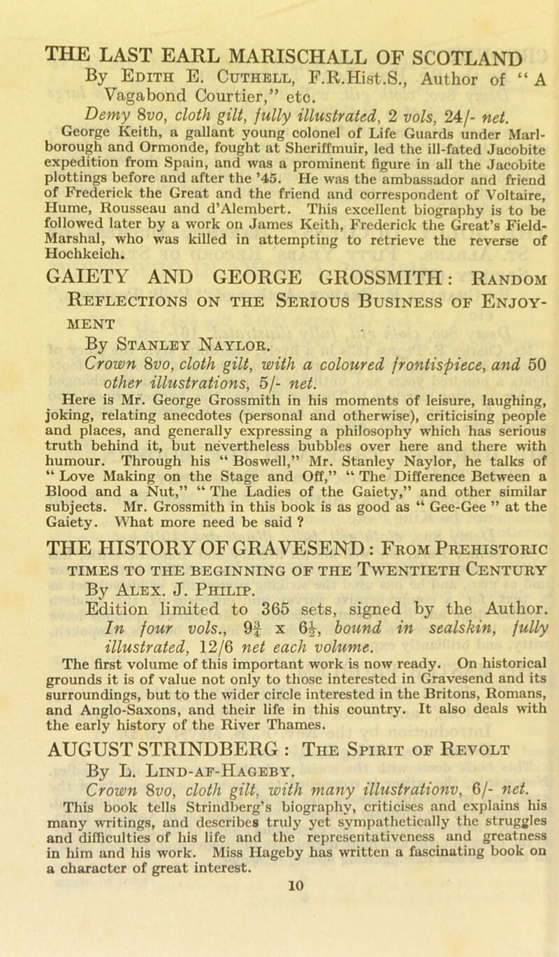 THE LAST EARL MARISCHALL OF SCOTLAND By Edith E. Cuthell, F.R.Hist.S., Author of “ A Vagabond Courtier,” etc. Demy 8vo, cloth gilt, fully illustrated, 2 vols, 24/- net. George Keith, a gallant young colonel of Life Guards under Marl- borough and Ormonde, fought at Sheriffmuir, led the ill-fated Jacobite expedition from Spain, and was a prominent figure in all the Jacobite plottings before and after the ’45. He was the ambassador and friend of Frederick the Great and the friend and correspondent of Voltaire, Hume, Rousseau and d’Alembert. This excellent biography is to be followed later by a work on James Keith, Frederick the Great’s Field- Marshal, who was killed in attempting to retrieve the reverse of Hochkeich. GAIETY AND GEORGE GROSSMITH: Random Reflections on the Serious Business of Enjoy- ment By Stanley Naylor. Crown 8vo, cloth gilt, with a coloured frontispiece, and 50 other illustrations, 5/- net. Here is Mr. George Grossmith in his moments of leisure, laughing, joking, relating anecdotes (personal and otherwise), criticising people and places, and generally expressing a philosophy which has serious truth behind it, but nevertheless bubbles over here and there with humour. Through his “ Boswell,” Mr. Stanley Naylor, he talks of “ Love Making on the Stage and Off,” “ The Difference Between a Blood and a Nut,” “ The Ladies of the Gaiety,” and other similar subjects. Mr. Grossmith in this book is as good as “ Gee-Gee ” at the Gaiety. What more need be said ? THE HISTORY OF GRAVESEND : From Prehistoric TIMES TO THE BEGINNING OF THE TWENTIETH CENTURY By Alex. J. Philip. Edition limited to 365 sets, signed by the Author. In four vols., 9f x 6^, bound in sealskin, fully illustrated, 12/6 net each volume. The first volume of this important work is now ready. On historical grounds it is of value not only to those interested in Gravesend and its surroundings, but to the wider circle interested in the Britons, Romans, and Anglo-Saxons, and their life in this country. It also deals with the early history of the River Thames. AUGUST STRINDBERG : The Spirit of Revolt By L. Lind-af-Hageby. Crown 8vo, cloth gilt, with many illustrationv, 6/- net. This book tells Strindberg’s biography, criticises and explains his many writings, and describes truly yet sympathetically the struggles and difficulties of his life and the representativeness and greatness in him and his work. Miss Hageby has written a fascinating book on a character of great interest.