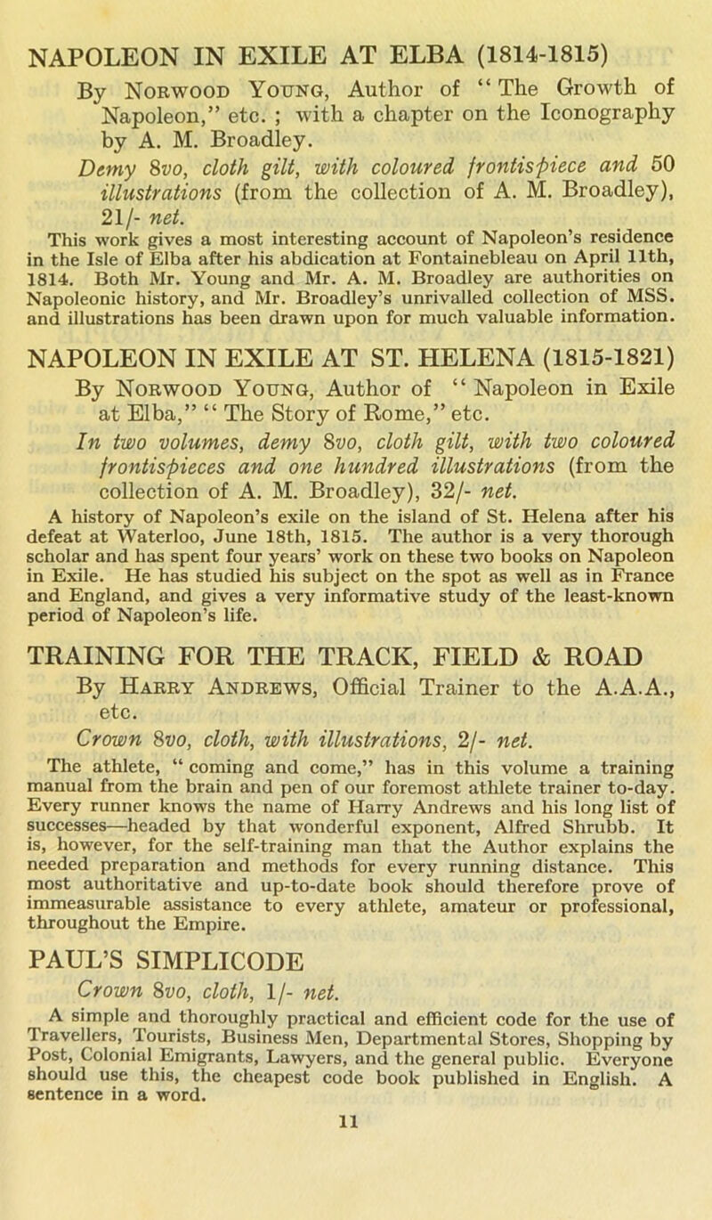 NAPOLEON IN EXILE AT ELBA (1814-1815) By Norwood Young, Author of “ The Growth of Napoleon,” etc. ; with a chapter on the Iconography by A. M. Broadley. Demy 8vo, cloth gilt, with coloured frontispiece and 50 illustrations (from the collection of A. M. Broadley), 21/- net. This work gives a most interesting account of Napoleon’s residence in the Isle of Elba after his abdication at Fontainebleau on April 11th, 1814. Both Mr. Young and Mr. A. M. Broadley are authorities on Napoleonic history, and Mr. Broadley’s unrivalled collection of MSS. and illustrations has been drawn upon for much valuable information. NAPOLEON IN EXILE AT ST. HELENA (1815-1821) By Norwood Young, Author of “ Napoleon in Exile at Elba,” “ The Story of Rome,” etc. In two volumes, demy 8vo, cloth gilt, with two coloured frontispieces and one hundred illustrations (from the collection of A. M. Broadley), 32/- net. A history of Napoleon’s exile on the island of St. Helena after his defeat at Waterloo, June 18th, 1815. The author is a very thorough scholar and has spent four years’ work on these two books on Napoleon in Exile. He has studied his subject on the spot as well as in France and England, and gives a very informative study of the least-known period of Napoleon’s life. TRAINING FOR THE TRACK, FIELD & ROAD By Harry Andrews, Official Trainer to the A.A.A., etc. Crown 8vo, cloth, with illustrations, 2/- net. The athlete, “ coming and come,” has in this volume a training manual from the brain and pen of our foremost athlete trainer to-day. Every runner knows the name of Harry Andrews and his long list of successes—headed by that wonderful exponent, Alfred Shrubb. It is, however, for the self-training man that the Author explains the needed preparation and methods for every running distance. This most authoritative and up-to-date book should therefore prove of immeasurable assistance to every athlete, amateur or professional, throughout the Empire. PAUL’S SIMPLICODE Crown 8vo, cloth, If- net. A simple and thoroughly practical and efficient code for the use of Travellers, Tourists, Business Men, Departmental Stores, Shopping by Post, Colonial Emigrants, Lawyers, and the general public. Everyone should use this, the cheapest code book published in English. A sentence in a word.