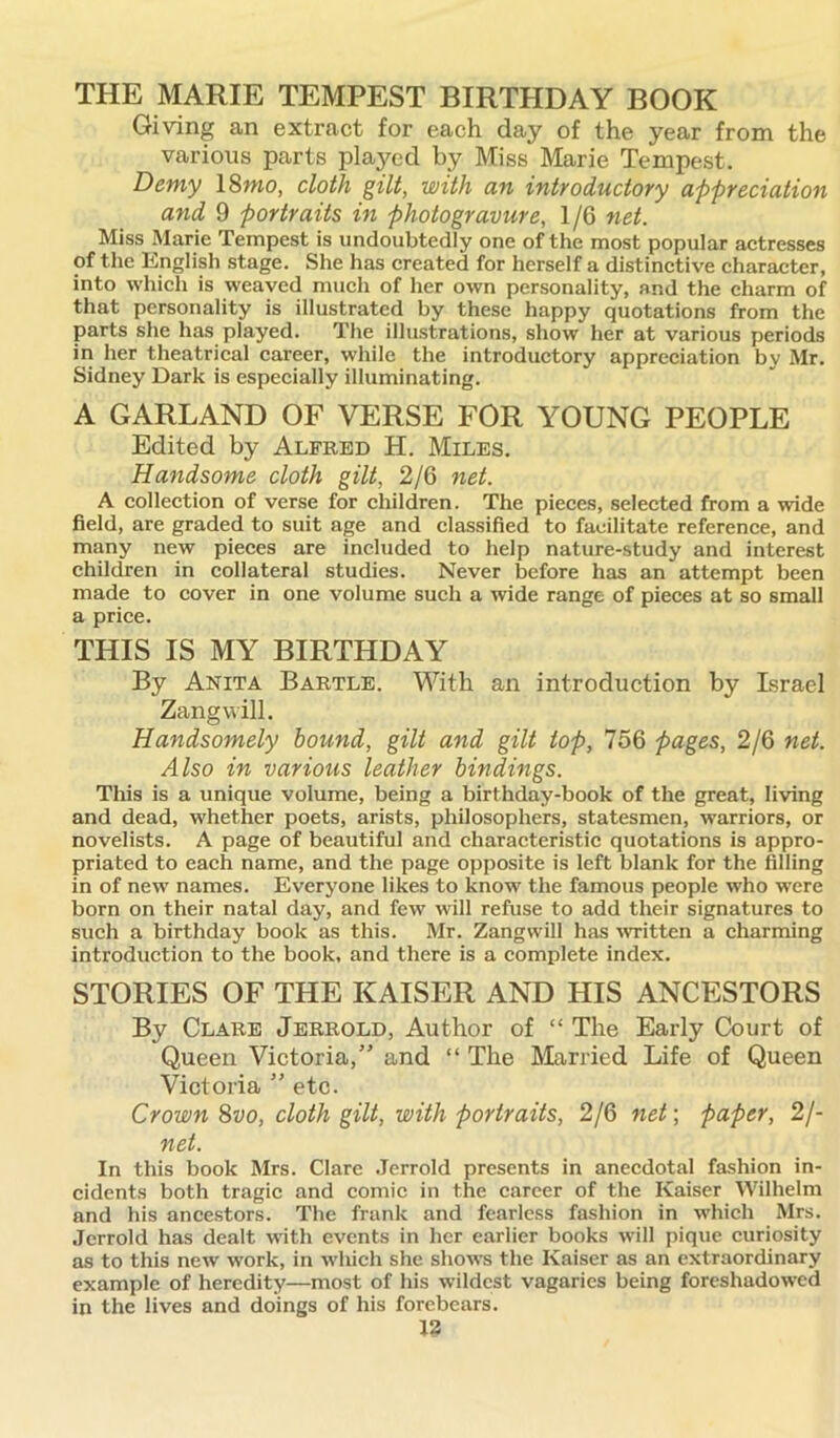 THE MARIE TEMPEST BIRTHDAY BOOK Giving an extract for each day of the year from the various parts played by Miss Marie Tempest. Demy 18wo, cloth gilt, with an introductory appreciation and 9 portraits in photogravure, 1/6 net. Miss Marie Tempest is undoubtedly one of the most popular actresses of the English stage. She has created for herself a distinctive character, into which is weaved much of her own personality, and the charm of that personality is illustrated by these happy quotations from the parts she has played. The illustrations, show her at various periods in her theatrical career, while the introductory appreciation by Mr. Sidney Dark is especially illuminating. A GARLAND OF VERSE FOR YOUNG PEOPLE Edited by Alfred H. Miles. Handsome cloth gilt, 2/6 net. A collection of verse for children. The pieces, selected from a wide field, are graded to suit age and classified to facilitate reference, and many new pieces are included to help nature-study and interest children in collateral studies. Never before has an attempt been made to cover in one volume such a wide range of pieces at so small a price. THIS IS MY BIRTHDAY By Anita Bartle. With an introduction by Israel Zangwill. Handsomely bound, gilt and gilt top, 756 pages, 2/6 net. Also in various leather bindings. This is a unique volume, being a birthday-book of the great, living and dead, whether poets, arists, philosophers, statesmen, warriors, or novelists. A page of beautiful and characteristic quotations is appro- priated to each name, and the page opposite is left blank for the filling in of new names. Everyone likes to know the famous people who were born on their natal day, and few will refuse to add their signatures to such a birthday book as this. Mr. Zangwill has written a charming introduction to the book, and there is a complete index. STORIES OF THE KAISER AND HIS ANCESTORS By Clare Jerrold, Author of “ The Early Court of Queen Victoria,” and “ The Married Life of Queen Victoria ” etc. Crown 8vo, cloth gilt, with portraits, 2/6 net; paper, 21- net. In this book Mrs. Clare Jerrold presents in anecdotal fashion in- cidents both tragic and comic in the career of the Kaiser Wilhelm and his ancestors. The frank and fearless fashion in which Mrs. Jerrold has dealt with events in her earlier books will pique curiosity as to this new work, in which she shows the Kaiser as an extraordinary example of heredity—most of his wildest vagaries being foreshadowed in the lives and doings of his forebears.
