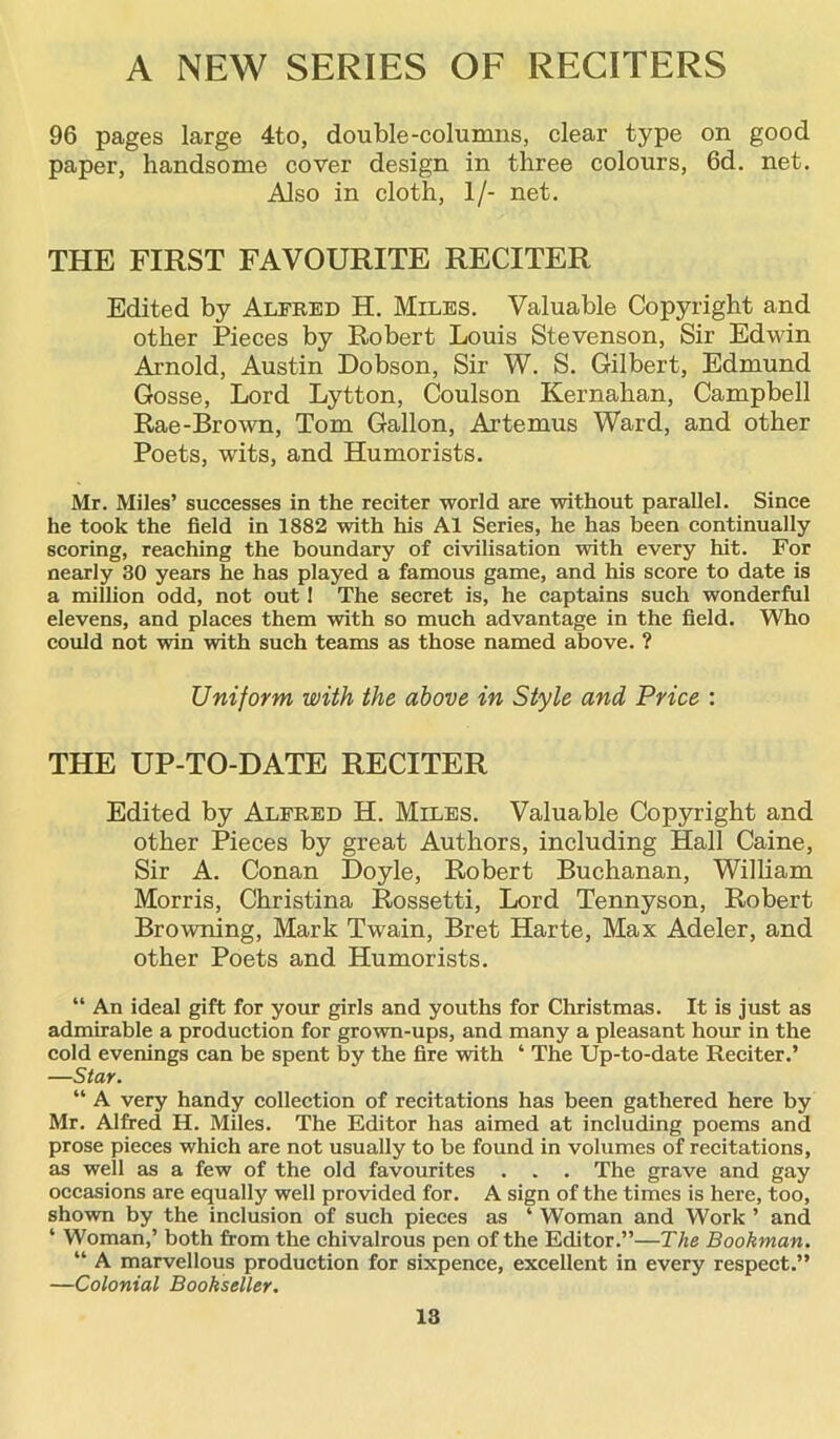A NEW SERIES OF RECITERS 96 pages large 4to, double-columns, clear type on good paper, handsome cover design in three colours, 6d. net. Also in cloth, 1/- net. THE FIRST FAVOURITE RECITER Edited by Alfred H. Miles. Valuable Copyright and other Pieces by Robert Louis Stevenson, Sir Edwin Arnold, Austin Dobson, Sir W. S. Gilbert, Edmund Gosse, Lord Lytton, Coulson Kernahan, Campbell Rae-Brown, Tom Gallon, Artemus Ward, and other Poets, wits, and Humorists. Mr. Miles’ successes in the reciter world are without parallel. Since he took the field in 1882 with his A1 Series, he has been continually scoring, reaching the boundary of civilisation with every hit. For nearly 30 years he has played a famous game, and his score to date is a million odd, not out! The secret is, he captains such wonderful elevens, and places them with so much advantage in the field. Who could not win with such teams as those named above. ? Uniform, with the above in Style and Price : THE UP-TO-DATE RECITER Edited by Alfred H. Miles. Valuable Copyright and other Pieces by great Authors, including Hall Caine, Sir A. Conan Doyle, Robert Buchanan, William Morris, Christina Rossetti, Lord Tennyson, Robert Browning, Mark Twain, Bret Harte, Max Adeler, and other Poets and Humorists. “ An ideal gift for your girls and youths for Christmas. It is just as admirable a production for grown-ups, and many a pleasant hour in the cold evenings can be spent by the fire with ‘ The Up-to-date Reciter.’ —Star. “ A very handy collection of recitations has been gathered here by Mr. Alfred H. Miles. The Editor has aimed at including poems and prose pieces which are not usually to be found in volumes of recitations, as well as a few of the old favourites . . . The grave and gay occasions are equally well provided for. A sign of the times is here, too, shown by the inclusion of such pieces as 4 Woman and Work ’ and 4 Woman,’ both from the chivalrous pen of the Editor.”—The Bookman. 44 A marvellous production for sixpence, excellent in every respect.” —Colonial Bookseller.
