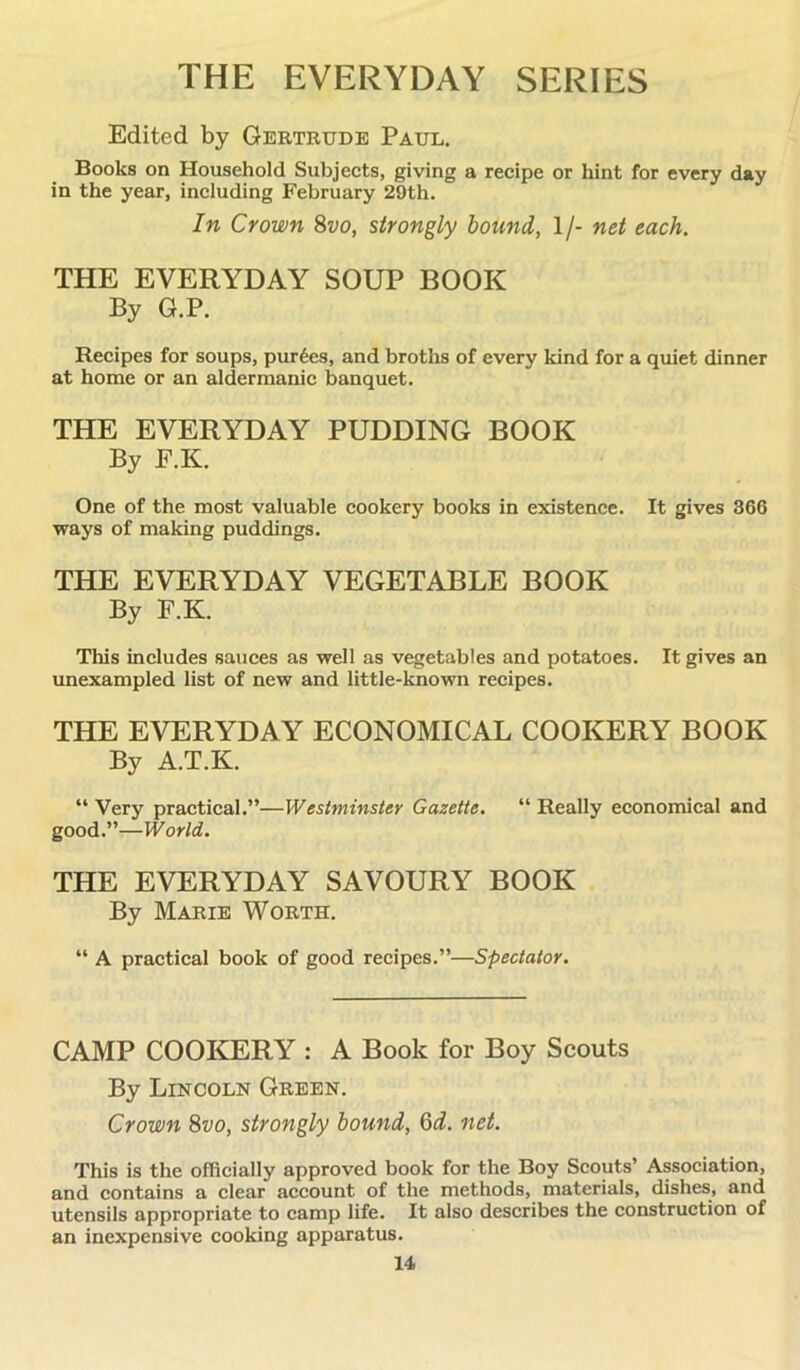 THE EVERYDAY SERIES Edited by Gertrude Paul. Books on Household Subjects, giving a recipe or hint for every day in the year, including February 29th. In Crown 8vo, strongly bound, 1/- net each. THE EVERYDAY SOUP BOOK By G.P. Recipes for soups, purges, and broths of every kind for a quiet dinner at home or an aldermanic banquet. THE EVERYDAY PUDDING BOOK By E.K. One of the most valuable cookery books in existence. It gives 366 ways of making puddings. THE EVERYDAY VEGETABLE BOOK By F.K. This includes sauces as well as vegetables and potatoes. It gives an unexampled list of new and little-known recipes. THE EVERYDAY ECONOMICAL COOKERY BOOK By A.T.K. “ Very practical.”—Westminster Gazette. “ Really economical and good.”—World. THE EVERYDAY SAVOURY BOOK By Marie Worth. “ A practical book of good recipes.”—Spectator. CAMP COOKERY : A Book for Boy Scouts By Lincoln Green. Crown 8vo, strongly bound, Q>d. net. This is the officially approved book for the Boy Scouts’ Association, and contains a clear account of the methods, materials, dishes, and utensils appropriate to camp life. It also describes the construction of an inexpensive cooking apparatus.