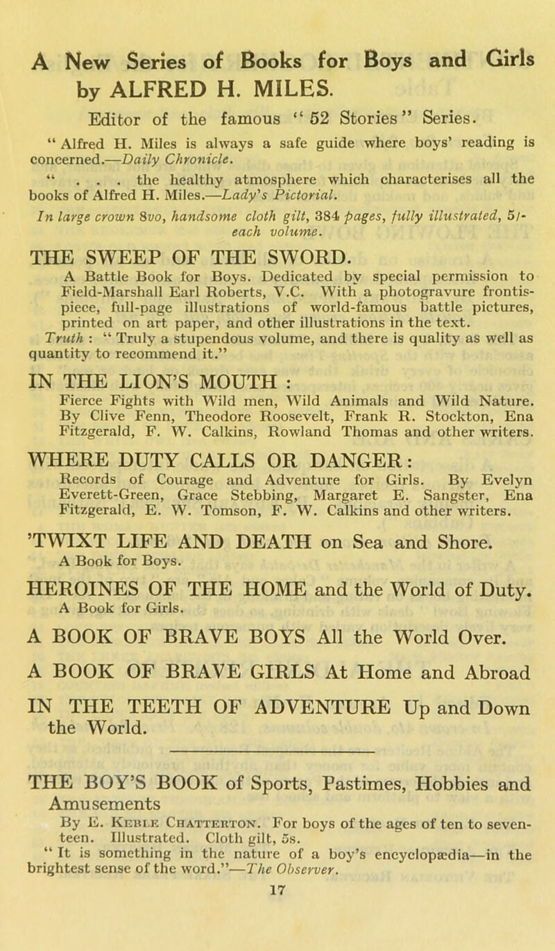 A New Series of Books for Boys and Girls by ALFRED H. MILES. Editor of the famous “52 Stories” Series. “ Alfred H. Miles is always a safe guide where boys’ reading is concerned.—Daily Chronicle. “ . . . the healthy atmosphere which characterises all the books of Alfred H. Miles.—Lady's Pictorial. In large crown 8vo, handsome cloth gilt, 384 pages, fully illustrated, 5/* each volume. THE SWEEP OF THE SWORD. A Battle Book for Boys. Dedicated by special permission to Field-Marshall Earl Roberts, V.C. With a photogravure frontis- piece, full-page illustrations of world-famous battle pictures, printed on art paper, and other illustrations in the text. Truth : “ Truly a stupendous volume, and there is quality as well as quantity to recommend it.” IN THE LION’S MOUTH : Fierce Fights with Wild men, Wild Animals and Wild Nature. By Clive Fenn, Theodore Roosevelt, Frank R. Stockton, Ena Fitzgerald, F. W. Calkins, Rowland Thomas and other writers. WHERE DUTY CALLS OR DANGER: Records of Courage and Adventure for Girls. By Evelyn Everett-Green, Grace Stebbing, Margaret E. Sangster, Ena Fitzgerald, E. W. Tomson, F. W. Calkins and other writers. ’TWIXT LIFE AND DEATH on Sea and Shore. A Book for Boys. HEROINES OF THE HOME and the World of Duty. A Book for Girls. A BOOK OF BRAVE BOYS All the World Over. A BOOK OF BRAVE GIRLS At Home and Abroad IN THE TEETH OF ADVENTURE Up and Down the World. THE BOY’S BOOK of Sports, Pastimes, Hobbies and Amusements By E. Kebt.e Chatterton. For boys of the ages of ten to seven- teen. Illustrated. Cloth gilt, 5s. “ It is something in the nature of a boy’s encyclopaedia—in the brightest sense of the word.”—The Observer.