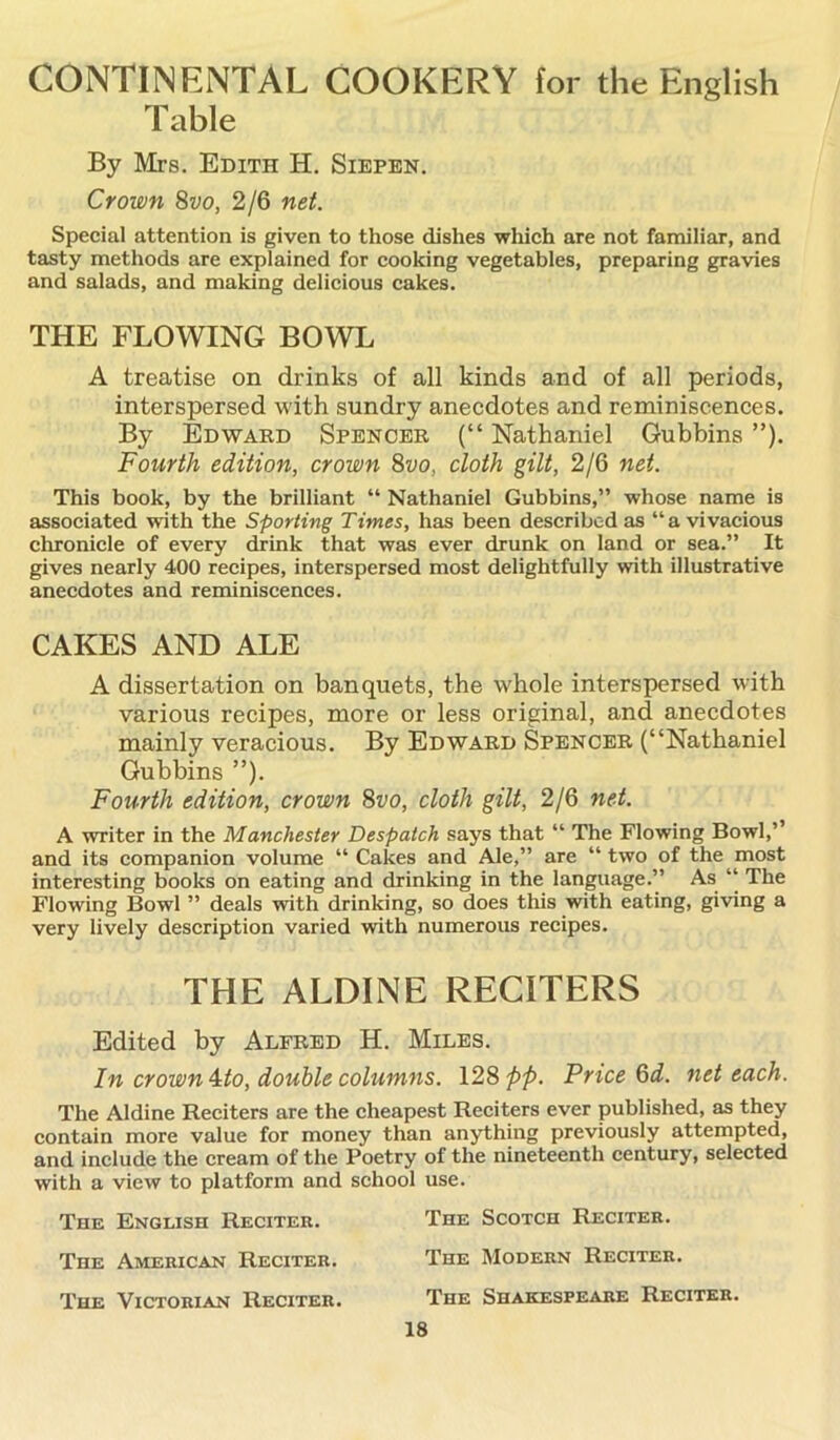 CONTINENTAL COOKERY for the English Table By Mrs. Edith H. Siepen. Crown 8vo, 2/6 net. Special attention is given to those dishes which are not familiar, and tasty methods are explained for cooking vegetables, preparing gravies and salads, and making delicious cakes. THE FLOWING BOWL A treatise on drinks of all kinds and of all periods, interspersed with sundry anecdotes and reminiscences. By Edward Spencer (“ Nathaniel Gubbins ”). Fourth edition, crown 8vo, cloth gilt, 2/6 net. This book, by the brilliant “ Nathaniel Gubbins,” whose name is associated with the Sporting Times, has been described as “ a vivacious chronicle of every drink that was ever drunk on land or sea.” It gives nearly 400 recipes, interspersed most delightfully with illustrative anecdotes and reminiscences. CAKES AND ALE A dissertation on banquets, the whole interspersed with various recipes, more or less original, and anecdotes mainly veracious. By Edward Spencer (“Nathaniel Gubbins ”). Fourth edition, crown 8vo, cloth gilt, 2/6 net. A writer in the Manchester Despatch says that “ The Flowing Bowl,’’ and its companion volume “Cakes and Ale,” are “two of the^most interesting books on eating and drinking in the language.” As “ The Flowing Bowl ” deals with drinking, so does this with eating, giving a very lively description varied with numerous recipes. THE ALDINE RECITERS Edited by Alfred H. Miles. In crown 4:to, double columns. 128 pp. Price 6d. net each. The Aldine Reciters are the cheapest Reciters ever published, as they contain more value for money than anything previously attempted, and include the cream of the Poetry of the nineteenth century, selected with a view to platform and school use. The English Reciter. The Scotch Reciter. The American Reciter. The Modern Reciter. The Victorian Reciter. The Shakespeare Reciter.