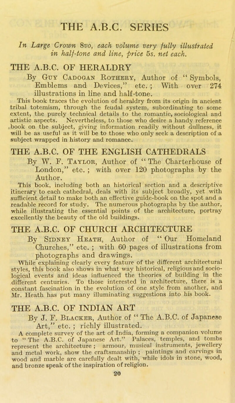 THE A.B.C. SERIES In Large Crown 8vo, each volume very fully illustrated, in half-tone and line, price 5s. net each. THE A.B.C. OF HERALDRY By Guy Cadogan Rothery, Author of “ Symbols, Emblems and Devices,” etc. ; With over 274 illustrations in line and half-tone. This book traces the evolution of heraldry from its origin in ancient tribal totemism, through the feudal system, subordinating to some extent, the purely technical details to the romantic, sociological and artistic aspects. Nevertheless, to those who desire a handy reference book on the subject, giving information readily without dullness, it will be as useful as it will be to those who only seek a description of a subject wrapped in history and romance. THE A.B.C. OF THE ENGLISH CATHEDRALS By W. F. Taylor, Author of “ The Charterhouse of London,” etc. ; with over 120 photographs by the Author. This book, including both an historical section and a descriptive itinerary to each cathedral, deals with its subject broadly, yet with sufficient detail to make both an effective guide-book on the spot and a readable record for study. The numerous photographs by the author, while illustrating the essential points of the architecture, portray excellently the beauty of the old buildings. THE A.B.C. OF CHURCH ARCHITECTURE By Sidney Heath, Author of “ Our Homeland Churches,” etc. ; with 60 pages of illustrations from photographs and drawings. While explaining clearly every feature of the different architectural styles, this book also shows in what way historical, religious and socio- logical events and ideas influenced the theories of building in the different centuries. To those interested in architecture, there is a constant fascination in the evolution of one style from another, and Mr. Heath has put many illuminating suggestions into his book. THE A.B.C. OF INDIAN ART By J. F. Blacker, Author of “ The A.B.C. of Japanese Art,” etc. ; richly illustrated. A complete survey of the art of India, forming a companion volume to “ The A.B.C. of Japanese Art.” Palaces, temples, and tombs represent the architecture ; armour, musical instruments, jewellery and metal work, show the craftsmanship ; paintings and carvings in wood and marble are carefully dealt with, while idols in stone, wood, and bronze speak of the inspiration of religion.