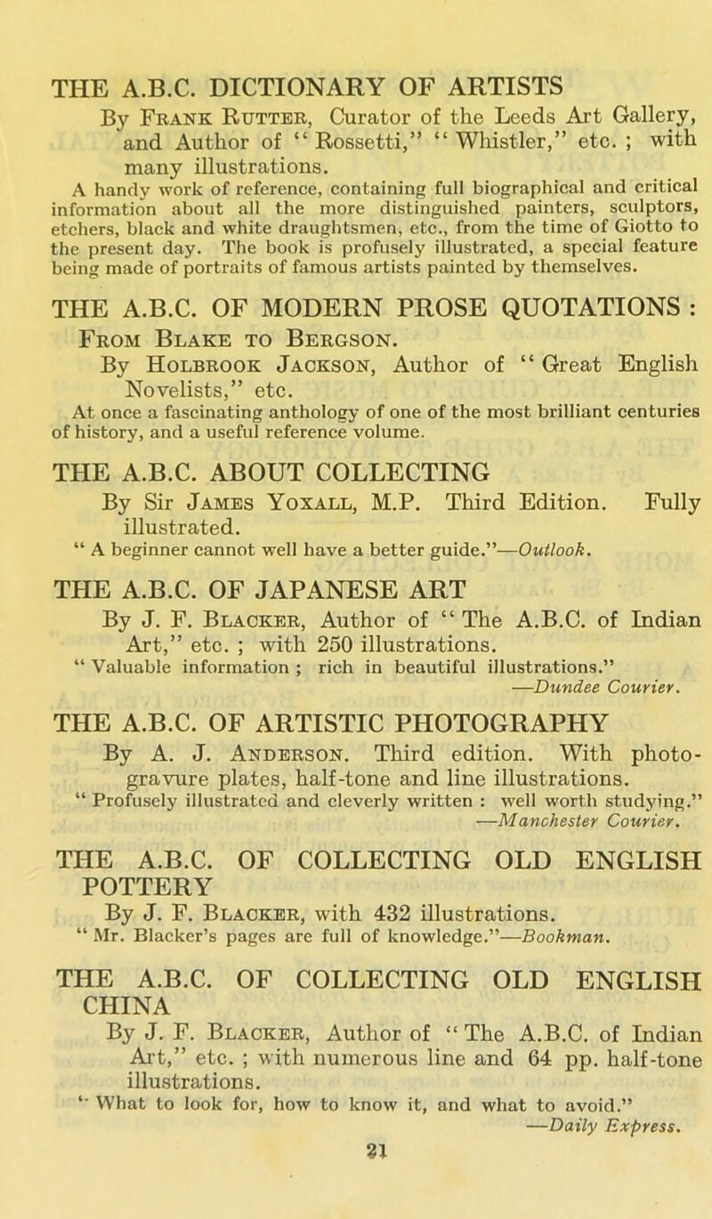 THE A.B.C. DICTIONARY OF ARTISTS By Frank Rutter, Curator of the Leeds Art Gallery, and Author of “ Rossetti,” “ Whistler,” etc. ; with many illustrations. A handy work of reference, containing full biographical and critical information about all the more distinguished painters, sculptors, etchers, black and white draughtsmen, etc., from the time of Giotto to the present day. The book is profusely illustrated, a special feature being made of portraits of famous artists painted by themselves. THE A.B.C. OF MODERN PROSE QUOTATIONS : From Blake to Bergson. By Holbrook Jackson, Author of “ Great English Novelists,” etc. At once a fascinating anthology of one of the most brilliant centuries of history, and a useful reference volume. THE A.B.C. ABOUT COLLECTING By Sir James Yoxall, M.P. Third Edition. Fully illustrated. “ A beginner cannot well have a better guide.”—Outlook. THE A.B.C. OF JAPANESE ART By J. F. Blacker, Author of “ The A.B.C. of Indian Art,” etc. ; with 250 illustrations. “ Valuable information ; rich in beautiful illustrations.” —Dundee Courier. THE A.B.C. OF ARTISTIC PHOTOGRAPHY By A. J. Anderson. Third edition. With photo- gravure plates, half-tone and line illustrations. “ Profusely illustrated and cleverly written : well worth studying.” —Manchester Courier. THE A.B.C. OF COLLECTING OLD ENGLISH POTTERY By J. F. Blacker, with 432 illustrations. “ Mr. Blacker’s pages are full of knowledge.”—Bookman. THE A.B.C. OF COLLECTING OLD ENGLISH CHINA By J. F. Blacker, Author of “ The A.B.C. of Indian Art,” etc. ; with numerous line and 64 pp. half-tone illustrations. *' What to look for, how to know it, and what to avoid.” —Daily Express.