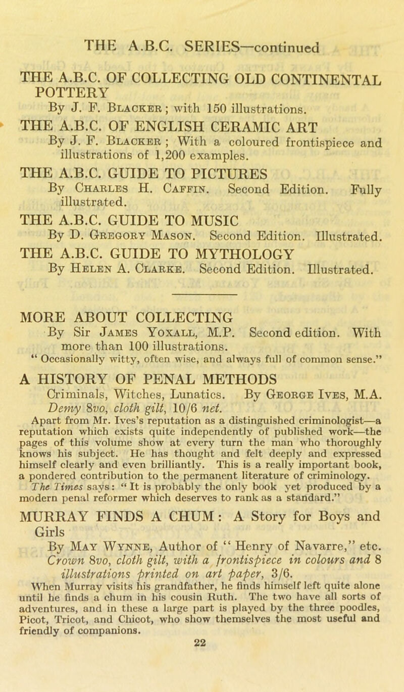 THE A.B.C. SERIES—continued THE A.B.C. OF COLLECTING OLD CONTINENTAL POTTERY By J. F. Blacker ; with 150 illustrations. THE A.B.C. OF ENGLISH CERAMIC ART By J. F. Blacker ; With a coloured frontispiece and illustrations of 1,200 examples. THE A.B.C. GUIDE TO PICTURES By Charles H. Caffin. Second Edition. Fully illustrated. THE A.B.C. GUIDE TO MUSIC By D. Gregory Mason. Second Edition. Illustrated. THE A.B.C. GUIDE TO MYTHOLOGY By Helen A. Clarke. Second Edition. Illustrated. MORE ABOUT COLLECTING By Sir James Yoxall, M.P. Second edition. With more than 100 illustrations. “ Occasionally witty, often wise, and always full of common sense.” A HISTORY OF PENAL METHODS Criminals, Witches, Lunatics. By George Ives, M.A. Demy 8vo, cloth gilt, 10/6 net. Apart from Mr. Ives’s reputation as a distinguished criminologist—a reputation which exists quite independently of published work—the pages of this volume show at every turn the man who thoroughly knows his subject. He has thought and felt deeply and expressed himself clearly and even brilliantly. This is a really important book, a pondered contribution to the permanent literature of criminology. The Times says: “ It is probably the only book yet produced by a modern penal reformer which deserves to rank as a standard.” MURRAY FINDS A CHUM: A Story for Boys and Girls By May Wynne, Author of “ Henry of Navarre,” etc. Crown 8vo, cloth gilt, with a frontispiece in colours and 8 illustrations printed on art paper, 3/6. When Murray visits his grandfather, he finds himself left quite alone until he finds a chum in his cousin Ruth. The two have all sorts of adventures, and in these a large part is played by the three poodles, Picot, Tricot, and Chicot, who show themselves the most useful and friendly of companions.