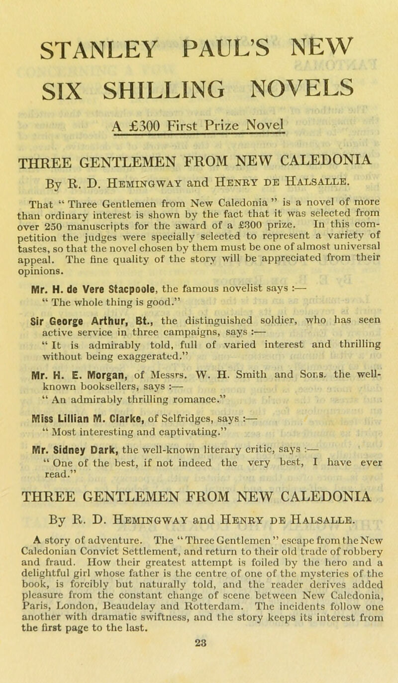 STANLEY PAUL’S NEW SIX SHILLING NOVELS A £300 First Prize Novel THREE GENTLEMEN FROM NEW CALEDONIA By R. D. Hemingway and Henry de Halsalle. That “ Three Gentlemen from New Caledonia ” is a novel of more than ordinary interest is shown by the fact that it was selected from over 250 manuscripts for the award of a £300 prize. In this com- petition the judges were specially selected to represent a variety of tastes, so that the novel chosen by them must be one of almost universal appeal. The fine quality of the story will be appreciated from their opinions. Mr. H. de Vere Stacpoole, the famous novelist says :— “ The whole thing is good.” Sir George Arthur, Bt., the distinguished soldier, who has seen active service in three campaigns, says :— “ It is admirably told, full of varied interest and thrilling without being exaggerated.” Mr. H. E. Morgan, of Messrs. W. H. Smith and Sons, the well- known booksellers, says :— “ An admirably thrilling romance.” Miss Lillian M. Clarke, of Selfridges, says :— “ Most interesting and captivating.” Mr. Sidney Dark, the well-known literary critic, says :— “ One of the best, if not indeed the very best, I have ever read.” THREE GENTLEMEN FROM NEW CALEDONIA By R. D. Hemingway and Henry de Halsalle. A story of adventure. The “ Three Gentlemen ” escape from the New Caledonian Convict Settlement, and return to their old trade of robbery and fraud. How their greatest attempt is foiled by the hero and a delightful girl whose father is the centre of one of the mysteries of the book, is forcibly but naturally told, and the reader derives added pleasure from the constant change of scene between New Caledonia, Paris, London, Beaudelay and Rotterdam. The incidents follow one another with dramatic swiftness, and the story keeps its interest from the first page to the last.