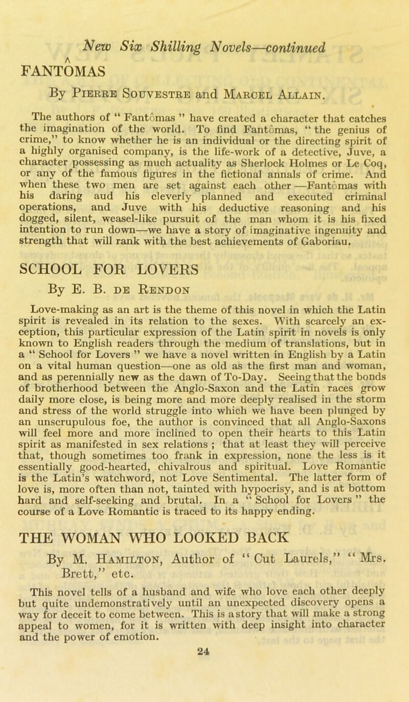 FANTOMAS By Pierre Souvestre and Marcel Allain. The authors of “ Fantomas ” have created a character that catches the imagination of the world. To find Fantomas, “ the genius of crime,” to know whether he is an individual or the directing spirit of a highly organised company, is the life-work of a detective, Juve, a character possessing as much actuality as Sherlock Holmes or Le Coq, or any of the famous figures in the fictional annals of crime. And when these two men are set against each other —Fantomas with his daring aud his cleverly planned and executed criminal operations, and Juve with his deductive reasoning and his dogged, silent, weasel-like pursuit of the man whom it is his fixed intention to run down—we have a story of imaginative ingenuity and strength that will rank with the best achievements of Gaboriau. SCHOOL FOR LOVERS By E. B. de Rendon Love-making as an art is the theme of this novel in which the Latin spirit is revealed in its relation to the sexes. With scarcely an ex- ception, this particular expression of the Latin spirit in novels is only known to English readers through the medium of translations, but in a “ School for Lovers ” we have a novel written in English by a Latin on a vital human question—one as old as the first man and woman, and as perennially new as the dawn of To-Day. Seeing that the bonds of brotherhood between the Anglo-Saxon and the Latin races grow daily more close, is being more and more deeply realised in the storm and stress of the world struggle into which we have been plunged by an unscrupulous foe, the author is convinced that all Anglo-Saxons will feel more and more inclined to open their hearts to this Latin spirit as manifested in sex relations ; that at least they will perceive that, though sometimes too frank in expression, none the less is it essentially good-hearted, chivalrous and spiritual. Love Romantic is the Latin’s watchword, not Love Sentimental. The latter form of love is, more often than not, tainted with hypocrisy, and is at bottom hard and self-seeking and brutal. In a “ School for Lovers ” the course of a Love Romantic is traced to its happy ending. THE WOMAN WHO LOOKED BACK By M. Hamilton, Author of “ Cut Laurels,” “ Mrs. Brett,” etc. This novel tells of a husband and wife who love each other deeply but quite undemonstratively until an unexpected discovery opens a way for deceit to come between. This is a story that will make a strong appeal to women, for it is written with deep insight into character and the power of emotion.