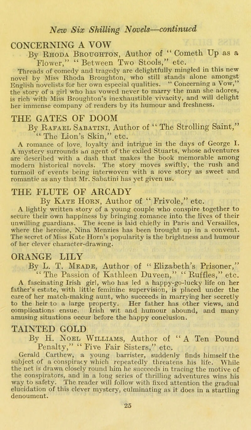 CONCERNING A VOW By Rhoda Broughton, Author of “ Cometh Up as a Flower,” “ Between Two Stools,” etc. Threads of comedy and tragedy are delightfully mingled in this new novel by Miss Rhoda Broughton, who still stands alone amongst English novelists for her own especial qualities. “ Concerning a Vow,” the”story of a girl who has vowed never to marry the man she adores, is rich with Miss Broughton’s inexhaustible vivacity, and will delight her immense company of readers by its humour and freshness. THE GATES OF DOOM By Rafael Sabatini, Author of “ The Strolling Saint,” “ The Lion’s Skin,” etc. A romance of love, loyalty and intrigue in the days of George I. A mystery surrounds an agent of the exiled Stuarts, whose adventures are described with a dash that makes the book memorable among modern historical novels. The story moves swiftly, the rush and turmoil of events being interwoven with a love story as sweet and romantic as any that Mr. Sabatini has yet given us. THE FLUTE OF ARCADY By Kate Horn, Author of “ Frivole,” etc. A lightly written story of a young couple who conspire together to secure their own happiness by bringing romance into the lives of their unwilling guardians. The scene is laid chiefly in Paris and Versailles, where the heroine, Nina Menzies has been brought up in a convent. The secret of Miss Kate Horn’s popularity is the brightness and humour of her clever character-drawing. ORANGE LILY By L. T. Meade, Author of “ Elizabeth’s Prisoner,” “ The Passion of Kathleen Duveen,” “ Ruffles,” etc. A fascinating Irish girl, who has led a happy-go-lucky life on her father’s estate, with little feminine supervision, is placed under the care of her match-making aunt, who succeeds in marrying her secretly to the heir to a large property. Her father has other views, and complications ensue. Irish wit and humour abound, and many amusing situations occur before the happy conclusion. TAINTED GOLD By H. Noel Williams, Author of “ A Ten Pound Penalty,” “ Five Fair Sisters,” etc. Gerald Carthew, a young barrister, suddenly finds himself the subject of a conspiracy which repeatedly threatens his life. While the net is drawn closely round him he succeeds in tracing the motive of the conspirators, and in a long series of thrilling adventures wins his way to safety. The reader will follow with fixed attention the gradual elucidation of this clever mystery, culminating as it does in a startling denoument.